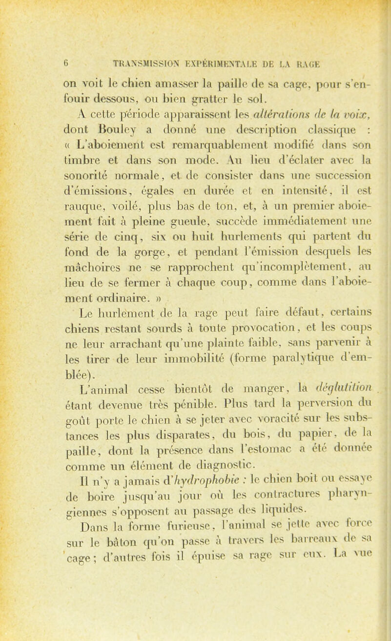 on voit le chien amasser la paille de sa cage, pour s'en- fouir dessous, ou bien gratter le sol, A cette période apparaissent les altérâtions de ta voix, dont Boule y a donné une description classique : « L'aboiement est remarquablement modifié dans son timbre el dans son mode. Au lieu d'éclater avec la sonorité normale, et de consister dans une succession d'émissions, égales en durée et en intensité, il est rauque, voilé, plus bas de ton, et, à un premier aboie- ment fait à pleine gueule, succède immédiatement une série de cinq, six ou huit hurlements qui partent du fond de la gorge, et pendant l'émission desquels les mâchoires ne se rapprochent qu'incomplètement, au lieu de se fermer à chaque coup, comme dans l'aboie- ment ordinaire. » ' Le hurlement de la rage peut faire défaut, certains chiens restant sourds à toute provocation, et les coups ne leur arrachant qu'une plainte faible, sans parvenir à les tirer de leur immobilité (forme paralytique d'em- blée). L'animal cesse bientôt de manger, la déglutition étant devenue très pénible. Plus tard La perversion du goût porte le chien à se jeter avec voracité sur les subs- tances les plus disparates, du bois, du papier, de la paille, dont La présence dans l'estomac a été donnée comme un élément de diagnostic. 11 n'y a jamais à'hydrophobie : Le chien boit on essaye de boire jusqu'au jour où les contractures pharyn- giennes s'opposenl au passage des liquides. Dans La forme furieuse, l'animal se jette avec force sur le bâton qu'on passe à travers les barreaux de sa cage; d'autres fois il épuise sa rage sur eux. La vue