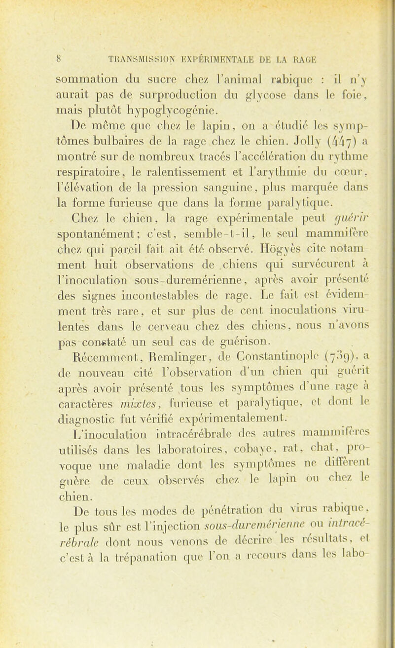 sommation du sucre chez L'animal rabique : il n'\ aurait pas de surproduction du glycose clans le foie, mais plutôt hypoglycogénie. De même que chez Je lapin, on a étudié les symp- tômes bulbaires de la rage chez le chien. Jolly (4*4?) a montré sur de nombreux tracés l'accélération du rythme respiratoire, le ralentissement et l'arythmie du cœur, l'élévation de la pression sanguine, plus marquée dans la forme furieuse que dans la forme paralytique. Chez le chien, la rage expérimentale peut guérir spontanément; c'est, semble-t-il, le seul mammifère chez qui pareil fait ail été observé. Hogyès cite notam- ment huit observations de chiens qui survécurent à l'inoculation sous-duremérienne, après avoir présente des signes incontestables de rage. Le fait est évidem ment très rare, et sur plus de cent inoculations viru- lentes dans le cerveau chez des chiens, nous n'avons pas constaté un seul cas de guérison. Récemment, Remlinger, de Constanlinople (789), a de nouveau cité l'observation d'un chien qui guérit après avoir présenté tous les symptômes d'une rage à caractères mixtes, furieuse et paralytique, et dont le diagnostic fut vérifié expérimentalement. L'inoculatiou intracérébrale des autres mammifères utilisés dans les laboratoires, cobaye, rat. chat, pro- voque une maladie dont les symptômes ne diffèrent guère de ceux observés chez le lapin ou chez le chien. De tous les modes de pénétration du virus rabique, le plus sûr est l'injection sous duremérienne ou intracé rêbralv dônl nous venons de décrire les résultats, el c'est à la trépanation que l'on a recours dans les labo-
