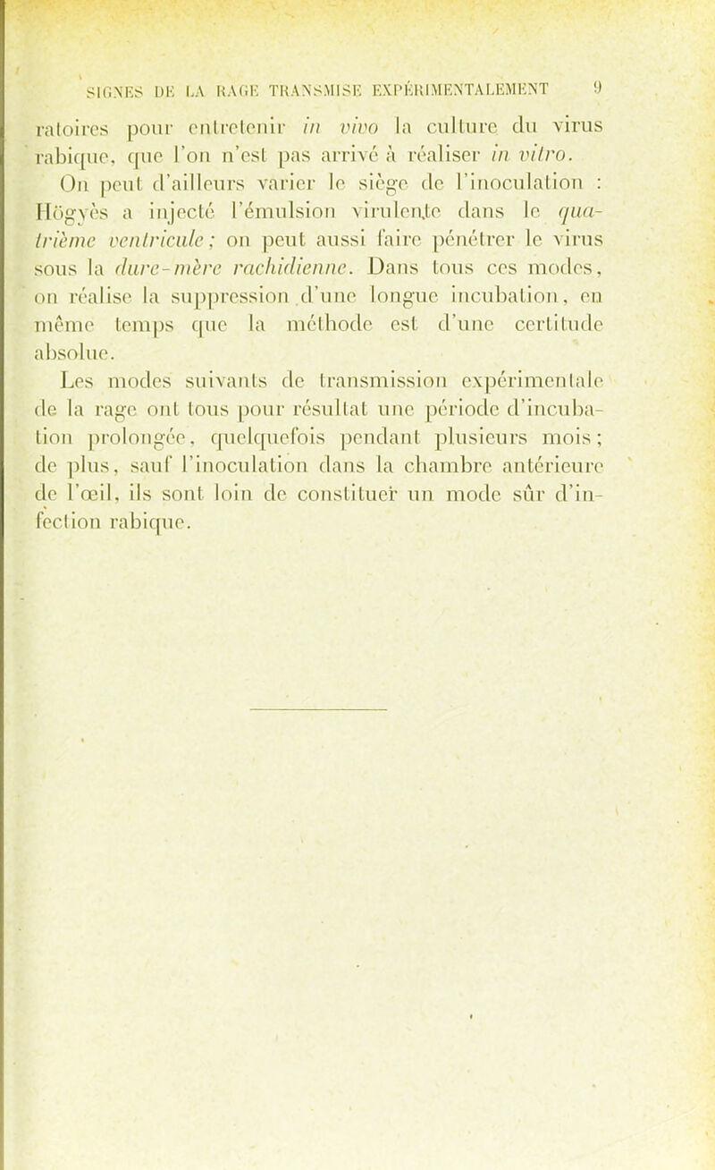 ratoires pour entretenir in vivo la culture du virus i?abicrue, que L'on n'est pas arrivé à réaliser in vitro. Ori peul d'ailleurs varier le siège de L'inoculation : Hôgvès a injecté l'émulsion virulente clans le qua- trième ventricule; on peut aussi l'aire pénétrer le virus sous la dure-mère rachidienne. Dans Ions ces modes, on réalise la suppression d'une Longue incubation, en même temps que la méthode est d'une certitude abs( >lne. Les modes suivants de transmission expérimentale de La rage ont tous pour résultat une période d'incuba- tion prolongée, quelquefois pendant plusieurs mois; de plus, sauf l'inoculation dans La chambre antérieure de l'oeil, ils sont loin de constituer un mode sûr d'in- fection rabique.