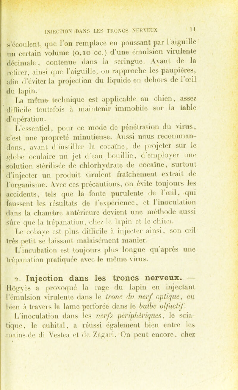 s'écoulent, que l'on remplace en poussant par l'aiguille' un certain volume (0,10 ce.) d'une émulsiou virulente àécimale, contenue clans la seringue. Avant de la Retirer, ainsi que l'aiguille, on rapproche les paupières, alin d'éviter la projection du liquide en dehors de l'œil du lapin. La même technique esl applicable au chien, assez difficile toutefois à maintenir immobile sur la table d'opération. L'essentiel, pour ce mode de pénétration du virus, c'est une propreté minutieuse. Aussi nous recomman- dons, avant d'instiller la cocaïne, de projeter sur le globe oculaire un jet d'eau bouillie, d'employer une solution stérilisée de chlorhydrate de cocaïne, surtout l'injecter un produit virulent fraichémenl extrait de l'organisme. A.vec ces précautions, on évite toujours les accidents, tels que la fonte purulente de l'œil, qui faussent les résultats de l'expérience, et l'inoculation dans la chambre antérieure devient une méthode aussi sûre que la trépanation, chez le lapin et le chien. Le cobaye est plus difficile à injecter ainsi, son d'il très petit se laissant malaisément manier. L'incubation est toujours plus longue qu'après une trépanation pratiquée avec ta même virus. » Injection dans les troncs nerveux. — Hogvès a provoqué la rage du lapin en injectant Fémulsion virulente dans le tronc du nerf optique, ou bien à travers la lame perforée dans le bulbe olfactif. L'inoculation dans les nerfs périphériques, le scia- tique, le cubital, a réussi également bien entre les mains de di Vestea el de Zagari. On peut encore, che*