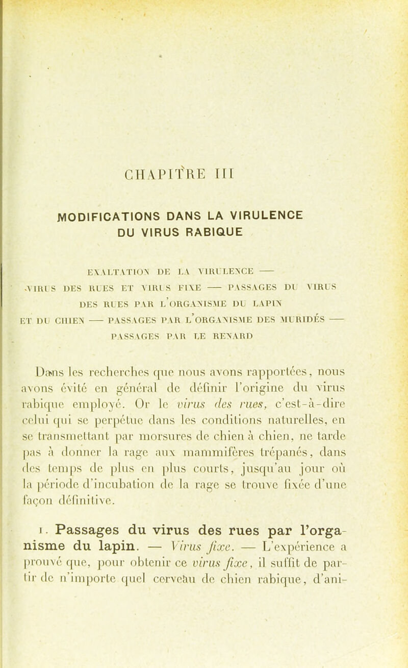 MODIFICATIONS DANS LA VIRULENCE DU VIRUS RABIQUE EXALTATION DE LA VIRULENCE .VIRUS DES RUES ET VIRUS K1\E PASSAGES DU VIRUS DES RUES PAB I.ORGANISME DIj LAPIN ET Dl CHIEN PASSAGES PAR i/ORGANISME DES MURIDÉS PASSAGES PAU LE RENAUD Dans les recherches que nous avons rapportées, nous avons évité en général de définir l'origine du virus rabique employé. Or le virus des rues, c'est-à-dire ( (•lui qui se perpétue dans les conditions naturelles, en se transmettant par morsures de chien à chien, ne tarde pas à donner la rage aux mammifères trépanés, dans des temps de plus en plus courts, jusqu'au jour où la période d'incubation de la rage se trouve fixée d'une façon définitive. i. Passages du virus des rues par l'orga nisme du lapin. — Virus fixe. — L'expérience a prouvé que, pour obtenir ce virus fixe, il suffit de par- tir de n'importe quel cerveau de chien rabique, d'uni-