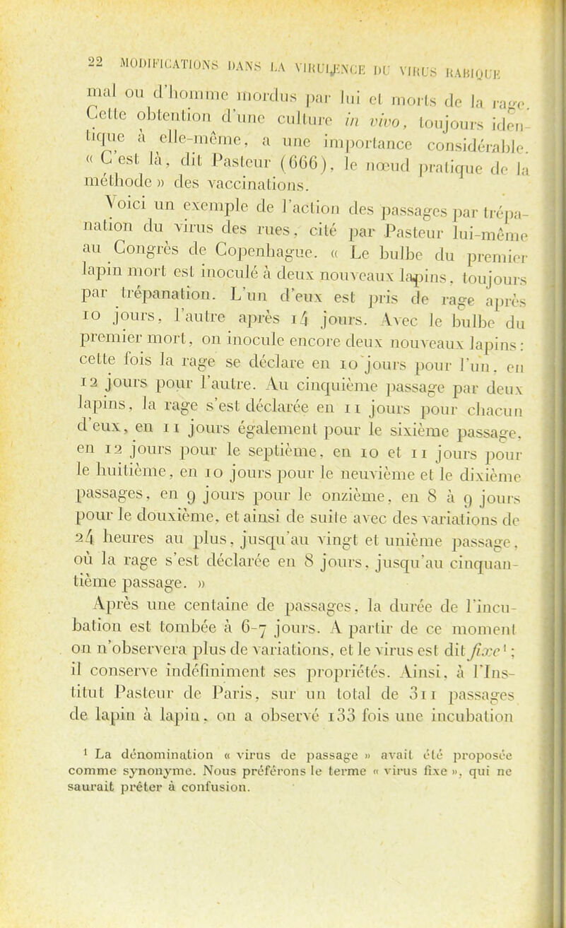 mal ou d'homme mordus par lui et morts de la raee Cette obtention d'une culture in vivo, toujours iden tique à elle-même, a une importance considérable « G est là- dit Pasteur (666). le nœud pratique de I, méthode » des vaccinations. Voici un exemple de l'action des passages par trépa- nation du virus des rues, cité par Pasteur lui-même au Congrès de Copenhague. « Le bulbe du premier lapin mort esL inoculé à deux nom eaux lapins, toujours par trépanation. L'un d'eux est pris de rage après 10 jours, l'autre après i4 jours. Avec le bulbe du premier mort, on inocule encore deux nouveaux lapins: cette fois la rage se déclare en 19 jours pour l'un, en 12 jours pour l'autre. Au cincpiième passage par deux lapins, la rage s'est déclarée en n jours pour chacun d'eux, en 11 jours également pour le sixième passage, en 12 jours pour le septième, en 10 et 11 jours pour le huitième, en 10 jours pour le neuvième et le dixième passages, en 9 jours pour le onzième, en S à 9 jours pour le douxième. et ainsi cle suite avec des variations de 2/5 heures au plus, jusqu'au vingt et unième passage, où la rage s'est déclarée en 8 jours, jusqu'au cinquan tième passage. » Après une centaine de passages, la durée de l'incu- bation est tombée à 6-7 jours. A partir de ce moment on n'observera plus de variations, cl le virus esl dit fixe ' : il conserve indéfiniment ses propriétés. Ainsi, à Pins titut Pasteur de Paris, sur un total de 3i 1 passages de lapin à lapin, on a observé i33 fois une incubation 1 La dénomination « virus de passage » avait été proposée comme synonyme. Nous préférons le terme « virus fixe ». qui ne saurait prêter à confusion.