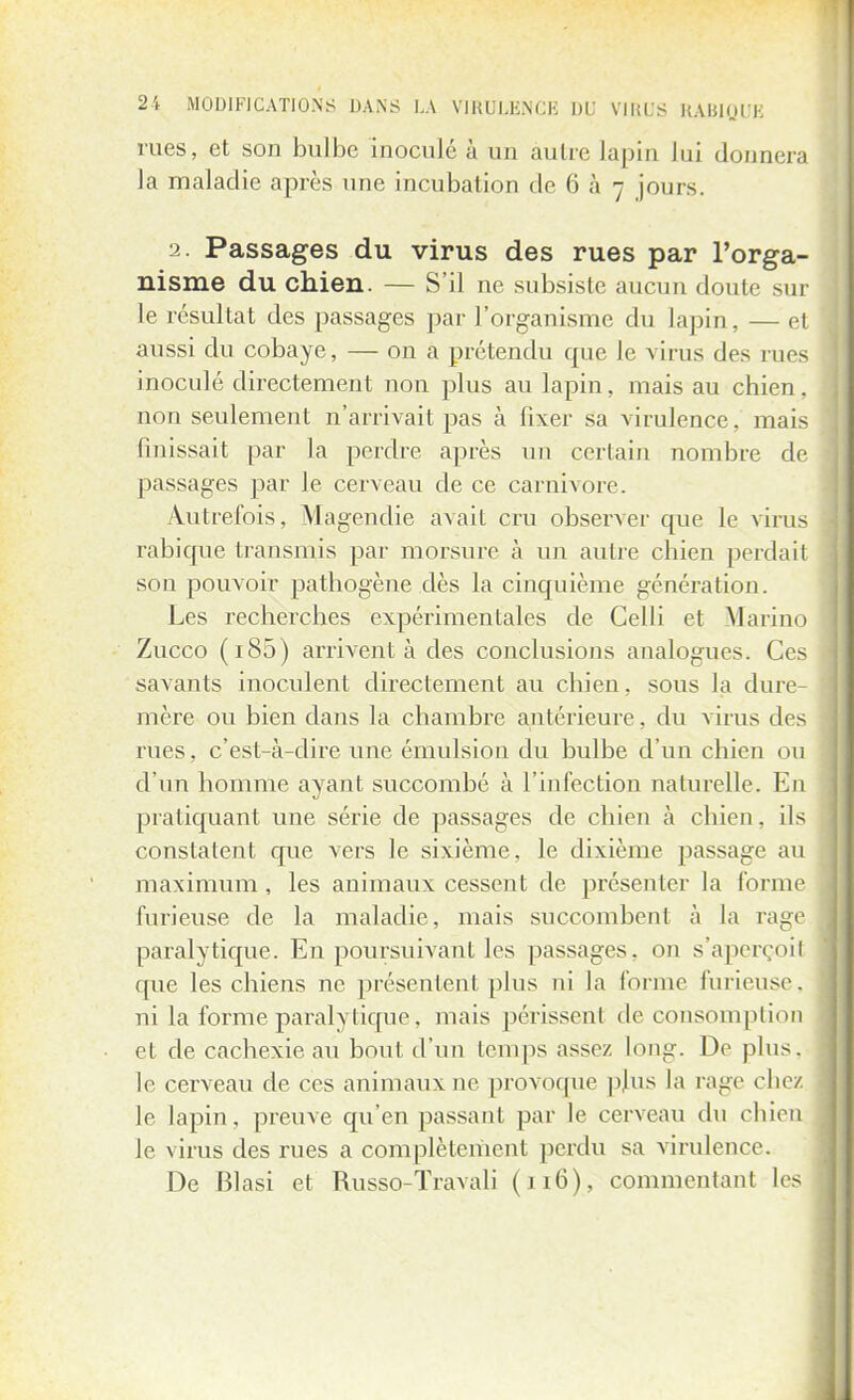 rues, et son bulbe inoculé à un autre lapin Jui donnera la maladie après une incubation de 6 à 7 jours. 2. Passages du virus des rues par l'orga- nisme du chien. — S'il ne subsiste aucun doute sur le résultat des passages par l'organisme du lapin, — et aussi du cobaye, — on a prétendu que le virus des rues inoculé directement non plus au lapin, mais au chien, non seulement n'arrivait pas à fixer sa virulence, mais finissait par la perdre après un certain nombre de passages par le cerveau de ce Carnivore. Autrefois, Magendie avait cru observer que le virus rabique transmis par morsure à un autre chien perdait son pouvoir pathogène dès la cinquième génération. Les recherches expérimentales de Celli et Marino Zucco (i85) arrivent à des conclusions analogues. Ces savants inoculent directement au chien, sous la dure- mère ou bien dans la chambre antérieure, du virus des rues, c'est-à-dire une émulsion du bulbe d'un chien ou d'un homme ayant succombé à l'infection naturelle. En pratiquant une série de passages de chien à chien, ils constatent que vers le sixième, le dixième passage au maximum , les animaux cessent de présenter la forme furieuse de la maladie, mais succombent à la rage paralytique. En poursuivant les passages, on s'apcreoil que les chiens ne présentent plus ni la forme furieuse, ni la forme paralytique, mais périssenl de consomption et de cachexie au bout d'un temps assez, long. De plus, le cerveau de ces animaux ne provoque plus La rage chez le lapin, preuve qu'en passant par le cerveau du chien le virus des rues a complètement perdu sa virulence. De Blasi et Russo-Travail (116), commentant les