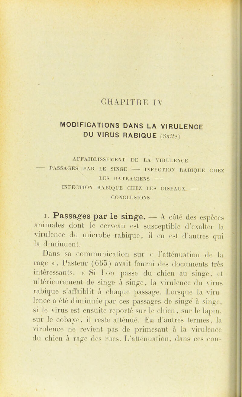 CHAPITRE IV MODIFICATIONS DANS LA VIRULENCE DU VIRUS RABIQUE [Suite) AFFAIBLISSEMENT DE LA VIRULENCE PASSAGES PAR LE SINGE INFECTION RABIQUE CHEZ LES BATRACIENS INFECTION RABIQUE CHEZ LES OISEAlV CONCLUSIONS i. Passages par le singe. — À côte des espères animales dont le cerveau est susceptible d'exalter la virulence du microbe rabicpie. il en est d'autres qui la diminuent. Dans sa communication sur « l'atténuation de la rage », Pasteur (665) avait fourni des documents dès intéressants. « Si l'on passe du chien au singe, el ultérieurement de singe à singe, la virulence du virus rabique s'affaiblit à chaque passage. Lorsque la viru- lence a été diminuée par ces passages de singe à singe, si le virus est ensuite reporté sur le chien, sur le lapin, sur le cobaye, il reste atténué. En d'autres termes, la virulence ne revient pas de primesaul à la virulence du chien à rage des rues. L'atténuation, dans ces con