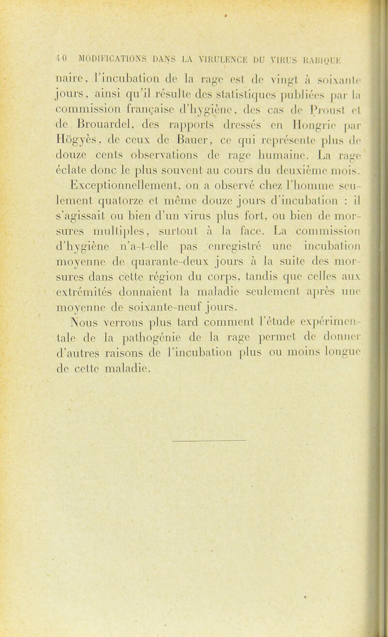 naîre, l'incubalion de La rage esl de vingl à soixante jours, ainsi qu'il résulte des statistiques publiées par la commission française d'hygiène, des cas de Prousl cl de Brouardcl. dos rapports dresses en Hongrie par Hôgyès, de ceux de Bauer, ce qui représente plus de douze cents observations de rage humaine. La rage éclate donc le plus souvent au cours du deuxième mois. Exceptionnellement, on a observé chez l'homme si u lement quatorze et même douze jours d'incubation : il s'agissait ou bien d'un virus plus fort, ou bien de mor- sures multiples, surtout à la face. La commission d'hygiène n'a-t-elle pas enregistré une incubation moyenne de quarante-deux jours à la suite des mor- sures dans cette région du corps, tandis que celles aux extrémités donnaient la maladie seulement après une moyenne de soixante-neuf jours. Nous verrons plus lard comment l'étude expérimen taie de la pathogénie de la rage permet de donner d'autres raisons de l'incubation plus ou moins longue de celle maladie.