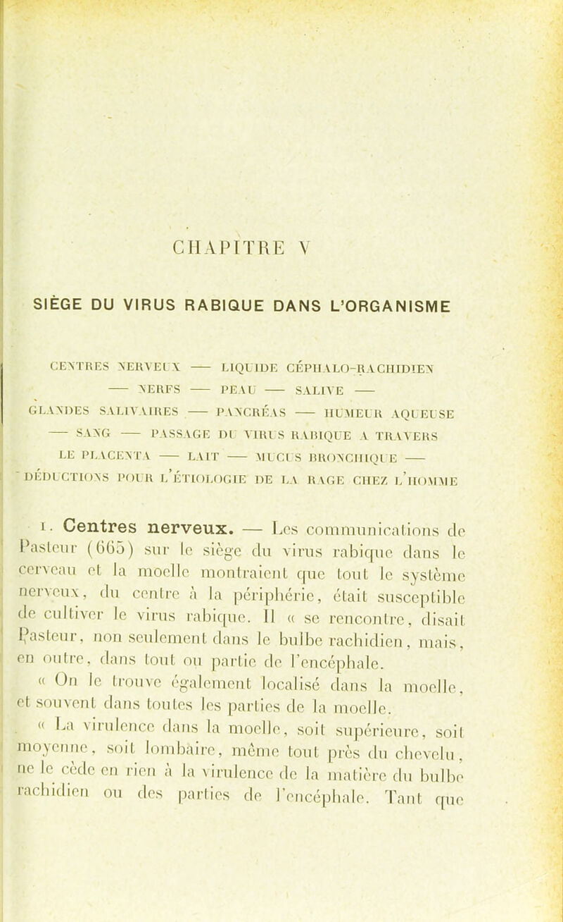 CHAPITRE V SIÈGE DU VIRUS RABIQUE DANS L'ORGANISME CENTRES NERVEl \ LIQUIDE CÉPHALO-RACHIDIEN NERFS PEAU SALIVÉ GLANDES SALIVAIRES PANCRÉAS HUMEUR AQUEUSE SANG PASSAGE Dl A MU S RABIQUE A TRAVERS LE PLACENTA LAIT UlCI S RRONCIUQl E  DÉDICTIONS POUR L'ÉTIOLOGIE DE LA RAGE CHEZ l'hOMMÉ i. Centres nerveux. — Les communications do Pasteur (665) sur le siège du virus rabique dans le cerveau et la moelle montraient que tout le système nerveux, du centre à la périphérie, était susceptible de cultiver le virus rabique. Il « se renconlrc. disail Çasteur, non seulement dans le bulbe rachidien, mais, en nuire, dans (oui ou partie de l'encéphale. « On le trouve également localisé dans la moelle, el souvenl dans toutes les parties de la moelle. . « La virulence dans la moelle, soit supérieure, soit moyenne, soit I bàire, même tout près du chevelu, '' le cède en rien à la virulence de la matière «In bulbe rachidien ou des parties de l'encéphale. Tan1 que