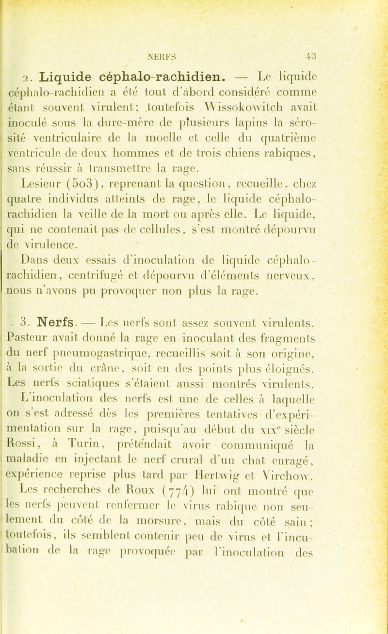 •2. Liquide céphalo-rachidien. — Le liquide céphalo-rachidien a été tout d'abord considéré comme étanl souvent virulent; toutefois W issokow ilch avait inoculé sous la dure-mère de plusieurs lapins la séro- sité ventriculaire de la moelle et celle du quatrième ventricule de deux hommes et de trois chiens rabiqUes, sans réussir à transmettre la rage. Lesieur (5o3), reprenant la question, recueille, chez quatre individus atteints de rage, le liquide céphalo- rachidien la veille de la mort ou après elle. Le liquide, , qui ne contenait pas de cellules, s'est montré dépourvu de virulence. Daus deux essais d'inoculation de liquide céphalo- rachidien, centrifugé el dépourvu d'éléments nerveux, nous n'avons pu provoquer non plus la rage. 3. Nerfs. — Les nerfs sont assez souvent virulents. Pasteur avait donné la rage en inoculant des fragments du nerf pneumogastrique, recueillis soit à son origine, à la sortie du crâne, soit en des points plus éloignés. Les nerfs sciatiques s'étaient aussi montrés virulents. L'inoculation des nerfs est une de celles à laquelle on s'est adressé dès les premières tentatives d'expéri- mentation sur la rage, puisqu'au début du xi\ siècle Rossi, à Turin, prétendait avoir communiqué la maladie en injectant le nerf crural d'un chat enragé, expérience reprise plus tard par llerlwig el Yirehovv. Les recherches de Roux (77V) lui ont montré que des nerfs peuvent renfermer le virus rahique non seu- lement du coté de la morsure, mais du coté sain: toutefois, ils semblent contenir de virus et l'incu bation de la rage provoquée par l'inoculation des