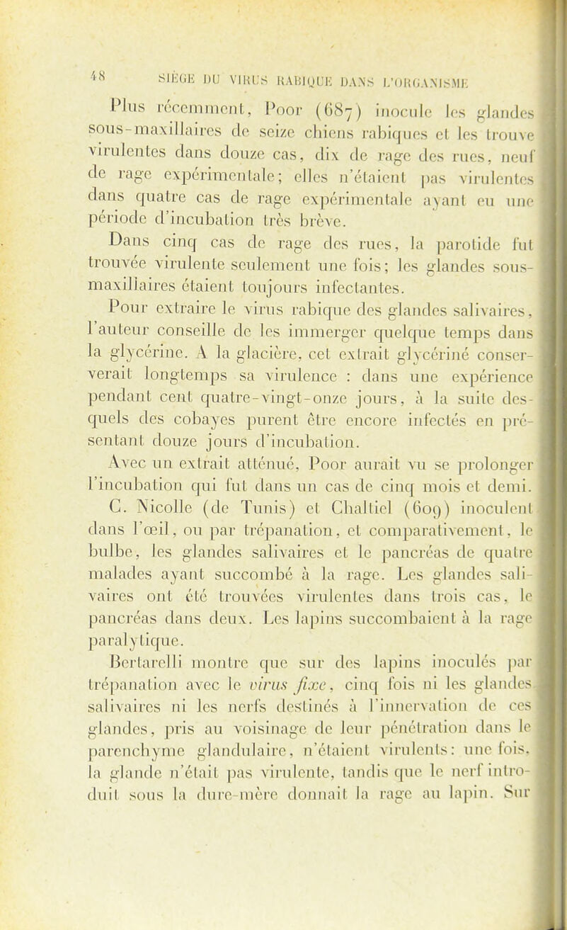 Plus récemment, Poor (687) inocule les glandeé sous-maxillaires de seize chiens rabiques el Les trouve virulentes dans douze cas, dix de rage des rues, neuf de rage expérimentale\ elles n'étaienl pas virulentes dans quatre cas de rage expérimentale ayant eu nue période d'incubation très brève. Dans cinq cas de rage des rues, la parotide fut trouvée virulente seulement une fois; les glandes sous maxillaires étaient toujours infectantes. Pour extraire le virus rabique des glandes salivaires, l'auteur conseille de les immerger quelque temps dans la glycérine. A la glacière, cet extrait glycérine' cônser verait longtemps sa virulence : dans une expérience pendant cent quatre-vingt-onze jours, à la suite des quels des cobayes purent être encore infectés en pré- sentant douze jours d'incubation. Avec un extrait atténué, Poor aurait vu se prolonger l'incubation qui fut dans un cas de cinq mois et demi. C. Nicolle (de Tunis) et Challiel (609) inoculent dans l'œil, ou par trépanation, et comparativement, le bulbe, les glandes salivaires et le pancréas de quatre malades ayant succombé à la rage. Les glandes sali- vaires ont été trouvées virulentes clans trois cas. le pancréas dans deux. Les lapins succombaient à la rage paralytique. Bertarelli montre que sur des lapins inoculés par trépanation avec le virus fixe, cinq lois ni les glandes salivaires ni les nerfs destinés à l'innervation de ces glandes, pris au voisinage de leur pénétration dans le parenchyme glandulaire, n'étaient virulents: une fois, la glande n'était pas virulente, tandis (pie le nerf intro- duit sous la dure mère donnait la rage au lapin. Sur