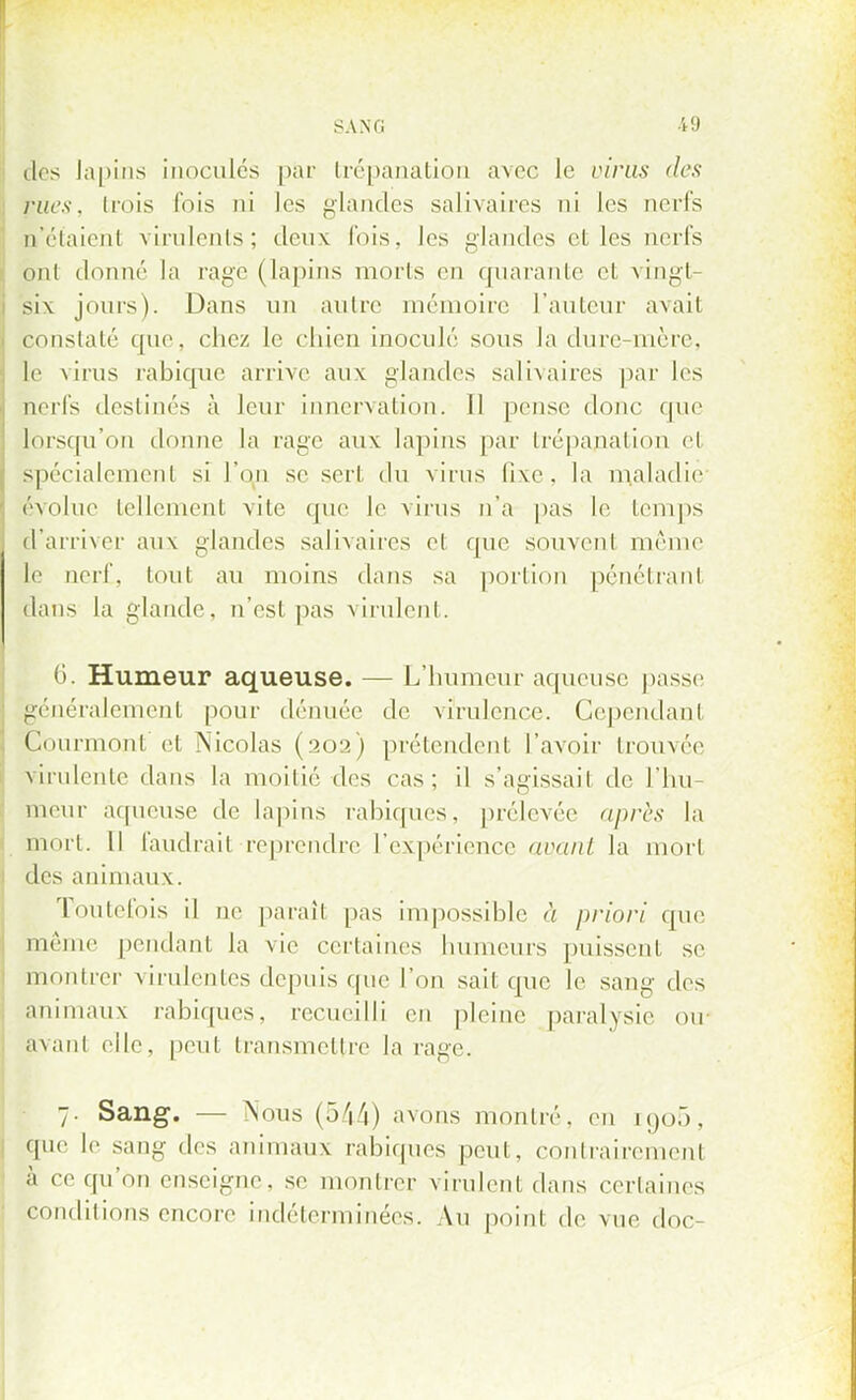 des lapins inoculés par trépanation avec le virils des rues, trois fois ni les glandes salivaires ni les nerfs n'étaient virulents; deux fois, les glandes el les unis ont donné la rage (lapins morts en quarante et vingt- six jours). Dans un autre mémoire l'auteur avait constaté que, chez le chien inoculé sous la dure-mère, te virus rabique arrive aux glandes salivaires par les nerfs destinés à leur innervation. Il pense donc que lorsqu'on donne la rage aux lapins par trépanation et spécialement si l'on se sert du virus fixe, la maladie évolue tellement \ile que le virus n'a pas le temps d'arriver aux glandes salivaires el que souvenl même le nerf, tout au moins dans sa portion pénétrant dans la glande, n'esl pas virulent. 6. Humeur aqueuse. — L'humeur aqueuse passe généralement pour dénuée de virulence. Cependant Çourmont'et Nicolas (202) prétendent l'avoir trouvée virulente dans la moitié des cas; il s'agissait de l'hu- meur aqueuse de lapins rabiques, prélevée après la mort. Il faudrait reprendre l'expérience avant la mort des animaux. Toutefois il ne paraît pas impossible à priori que même pendant la vie certaines humeurs puissent se montrer virulentes depuis que l'on sait que le sang des animaux rabiques, recueilli en pleine paralysie ou avant elle, peut transmettre la rage. 7. Sang. — Nous (544) avons montré, en ro,o5, que le sang des animaux rabiques peut, contrairement à ce qu'on enseigne, se montrer virulent dans certaines conditions encore indéterminées. Au point de vue doc-