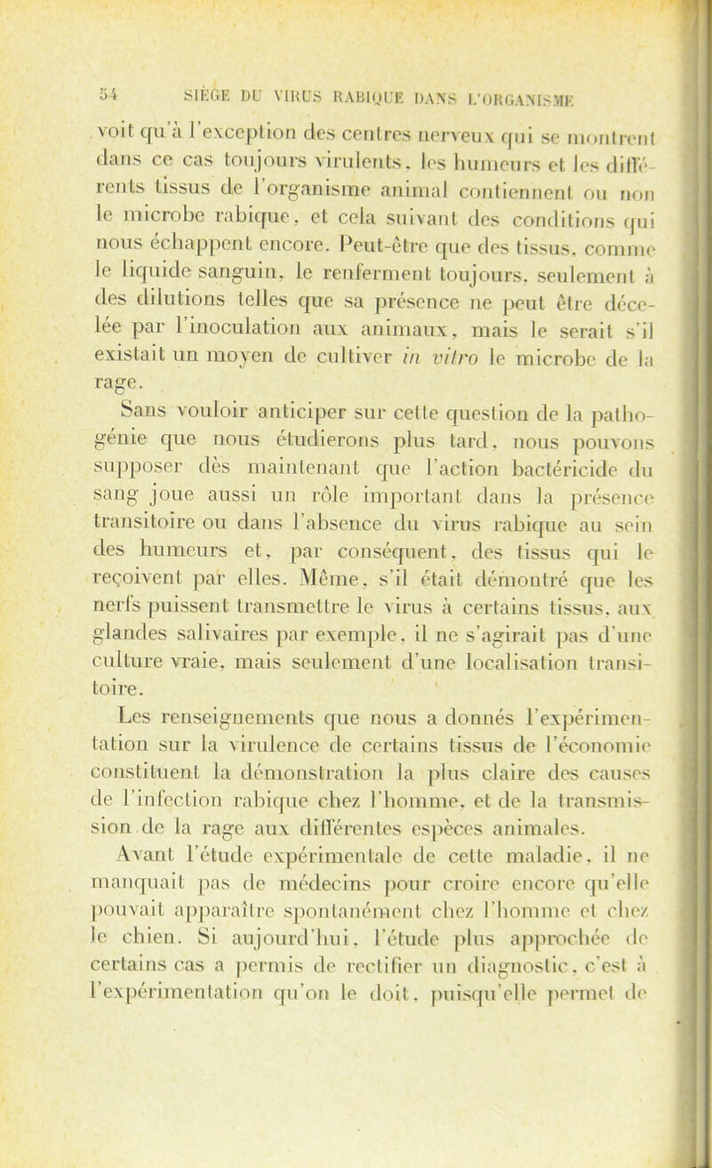 voit qu'à l'exception des centres nerveux qui se montrai! dans ce cas toujours virulents, les humeurs et les diffé- rents tissus de l'organisme animal contiennent ou non le microbe rabique, et cela suivant des conditions qui nous échappent encore. Peut-être que des tissus, comme le liquide sanguin, le renferment toujours, seulement à îles dilutions telles que sa présence ne peut être déce lée par l'inoculation aux animaux, mais le serait s'il existait un moyen de cultiver in vitro le microbe de la rage. Sans vouloir anticiper sur celle question de la patho- génie que nous étudierons plus tard. nous pouvons supposer dès maintenant que l'action bactéricide du sang joue aussi un rôle important dans la présence transitoire ou dans l'absence du virus rabique au sein des humeurs et, par conséquent, des tissus qui le reçoivent par elles. Même, s'il étart démontré que les nerfs puissent transmettre le virus à certains tissus, aux glandes salivaires par exemple, il ne s'agirait pas d'une culture vraie, mais seulement d'une localisation transi- toire. Les renseignements que nous a donnés l'expérimen- tation sur la virulence de certains (issus de l'économie constituent la démonstration la plus claire des causes de l'infection rabique chez l'homme, et de la transmis sion.de la rage aux différentes espèces animales. \\anl l'étude expérimentale de cette maladie, il ne manquait pas de médecins pour croire encore qu'elle pouvait apparaître spontanément chez l'homme et chez le chien. Si aujourd'hui, l'élude plus approchée de certains cas a permis de rectifier un diagnostic, c'est à l'expérimentation qu'on le doit, puisqu'elle permet de