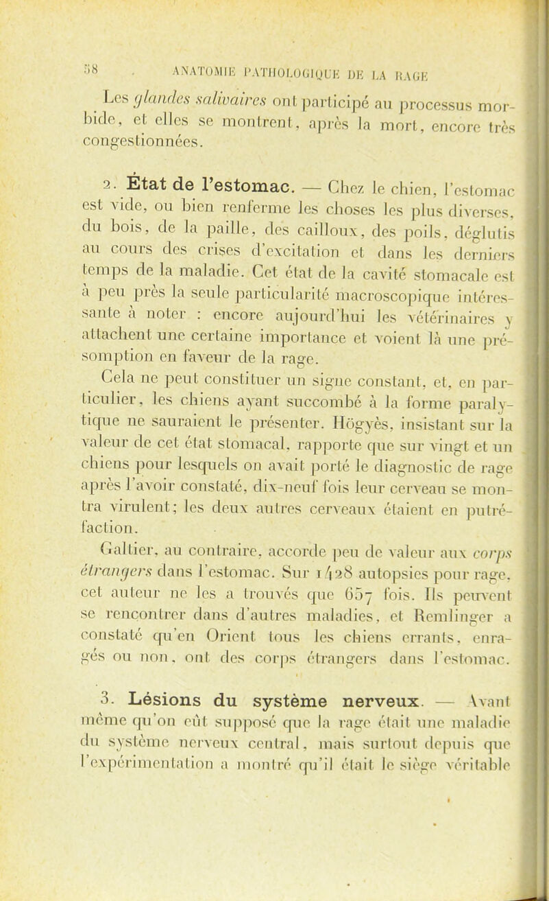 Les glandes salivairès ont participé au processus mor- bide, et elles se montrent, après la mort, encore très congestionnées. 2. Etat de l'estomac. - - Chez le chien, L'estomac est vide, ou bien renferme les choses les plus diverses, du bois, de la paille, des cailloux, dos poils, déglutis au cours des crises d'excitation et dans les derniers temps de la maladie. Cet état de la cavité stomacale est à peu près la seule particularité macroscopique intéres- sante à noter : encore aujourd'hui les vétérinaires j attachent une certaine importance et voient là une pré- somption en faveur de la rage. Cela ne peut constituer un signe constant, et, en par- ticulier, les chiens ayant succombé à la forme paraly- tique ne sauraient le présenter. Hôgyès, insistant sur la valeur de cet état stomacal, rapporte que sur vingt et un chiens pour lesquels on avait porté le diagnostic de rage après l'avoir constaté, dix-neuf fois leur cerveau se mon- tra virulent; les deux autres cerveaux étaient en putré- faction. Cal fier, au contraire, accorde peu de valeur aux corps étrangers dam l'estomac. Sur i 4 28 autopsies pour rage, cet auteur ne les a trouvés que 687 fois. Ils peuvent se rencontrer dans d'autres maladies, et Remlinger a constaté qu'en Orient Ions les chiens errants, enra- ges ou non, ont des corps étrangers dans l'estomac. 3. Lésions du système nerveux. \vani même qu'on eut supposé que la rage était une maladie du système nerveux central, mais surtout depuis que l'expérimentation a montré qu'il était le siège véritable