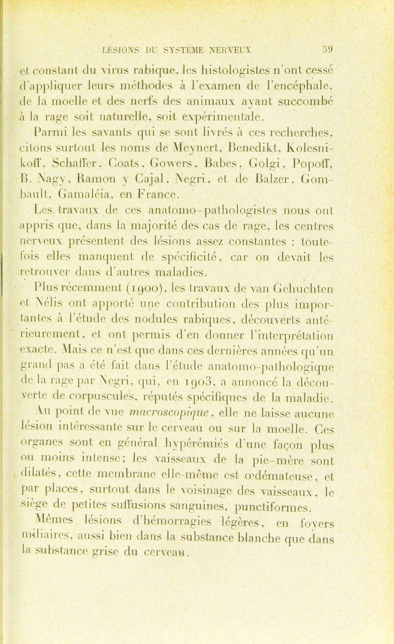 LÉSIONS DO SYSTEME NEKVEl'X i9 cl constant du a ii iis rabique. les hislologisles n'onl cessé d'appliquer leurs méthodes à l'examen de l'encéphale, de la moelle el des urï\'+ des animaux ayant succombé à la rage soit naturelle, soil expérimentale. Parmi les savants qui se sonl livrés à ces recherches, citons surtout les noms de Mèyriert, Benedikt, Kolesni- InlX. Schaffer, Goats, Gowers, Babes, Golgi, Popoff, B. Nagy, Ramon y Cajal, Negri, el de Balzer, Gom bau11. Gamaléia, en France. Les, travaux de ces analomo-palhologisles nous ont appris que. dans la majorité des cas de rage, les centres neneux présentent des lésions assez constantes : toute- fois elles manquent de spécificité, car on devait les fetrouver dans d'autres maladies. Plus récemment (1900), les travaux de van Gehuchlen et N'élis ont apporté une contribution des plus impor tantes à l'élude des nodules rabiques, découverts anté- rieurement, el ont permis d'en donner l'interprétation exacte. Mais ce n'est (pie dans ces dernières années qu'un grand pas a été lait dans l'étude anatomo-pathologique de la rage par Negri, qui, en [903, a annoncé la décou- verte de corpusculeis, réputés spécifiques de la maladie. \u point de vue macroscopique, elle ne laisse aucune lésion intéressante sur le cerveau ou sur la moelle. Ces organes sont en général bypér-émiés d'une façon plus ou moins intense; les vaisseaux de la pie-mère sont dilatés, cette membrane elle même est œdémateuse, et par places, surtout dans le voisinage des vaisseaux, le siège de petites suffisions sanguines, puncliformes. Mêmes lésions d'hémorragies légères, en foyers miliaires, aussi bien dans la substance blanche que dans la substance grise du cerveavi.