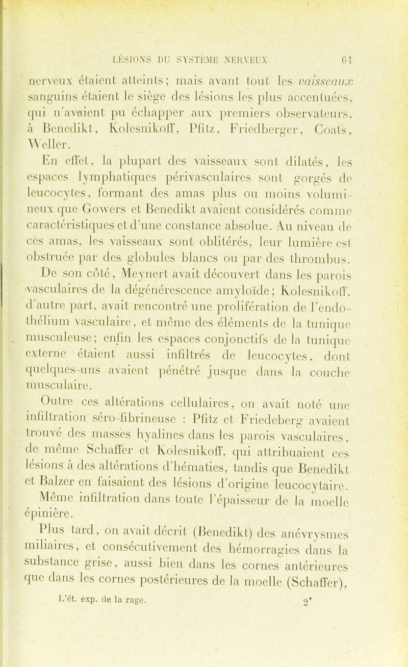 nerveux étaient atteints; niais avant fcoul les vaisseaux sanguins étaient le siège des lésions les plus accentuées, qui n'avaient pu échappe!' aux premiers observateurs, à Beneclikt, Kolesnikoff, Pfitz, Friedberger, Coats, WeUer. En effet, la plupart des vaisseaux sont dilatés, les espaces lymphatiques périvasculaires sont gorgés de Leucocytes, formant des amas plus nu moins volumi- neux que Gowers et Benedikt avaient considérés comme caractéristiques et dîme constance absolue. Au niveau de ces amas, les vaisseau\ sont oblitérés, leur lumière est obsti née par des globules blancs ou par des thrombus. De son côté. Meynert avait découvert dans les parois >vasculaires de la dégénérescence amyloïde; Kolesnikoff, d'autre part, avait rencontré une prolifération de l'endo- thélium vasculaire. et même des éléments de la tunique musculeuse; enfin les espaces conjonctifs de la tunique externe ('[aient aussi infiltrés de leucocytes, don! quelques uns avaient pénétré jusque dans la couche musculaire. Outre ces altérations cellulaires, on avait noté une infiltration séro-fibrineuse : Pfitz et Friedeberg avaient trouvé des masses hyalines dans les parois vasculaires, de même Schaffer et Kolesnikoff, qui attribuaient ces lésions à des altérations d'hématies, tandis que Benedikl et Balzcr en faisaient des lésions d'origine leucocytaire. Même infiltration dans toute l'épaisseur de la moelle épinière. Plus tard, on avait décrit (Benedikt) des anévrysmes miiiaires, et consécutivement des hémorragies dans la substance grise, aussi bien dans les cornes antérieures que dans les cornes postérieures de la moelle (Schaffer), L'Ôt. exp. de la rage. o*