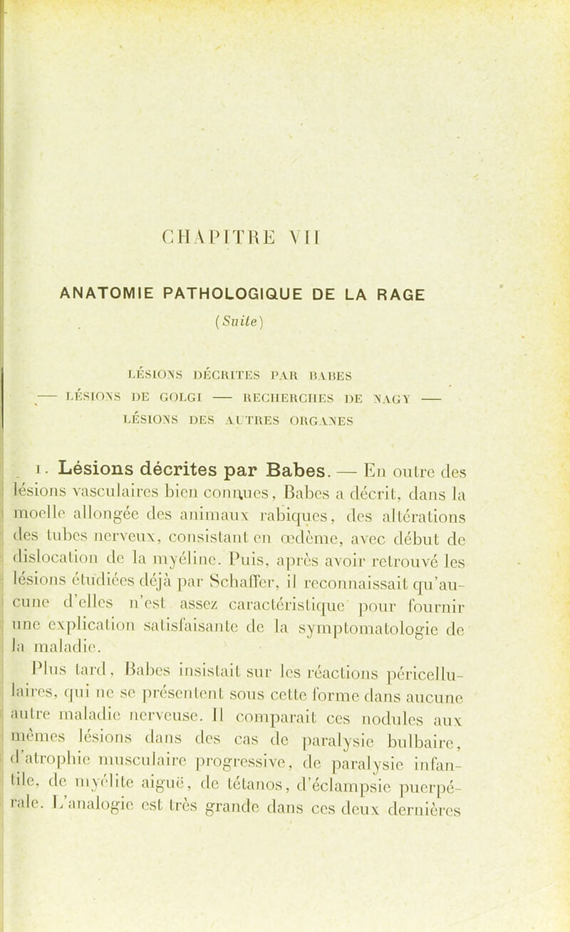 CHAPITRE \ Il ANATOMIE PATHOLOGIQUE DE LA RAGE (Suite) LÉSIONS DÉCRITES PAR BABES LÉSIONS HE GOLGI RECHERCHES DE NAGY LÉSIONS DES AUTRES ORGANES i. Lésions décrites par Babes. — En outre des Lésions vasculaires bien connues, Babes a décrit, dans la inoelle allongée des animaux rabiques, des altérations des tubes oerveux, consistanl en œdème, avec début de dislocation de la myéline. Puis, après avoir retrouvé les lésions étudiées déjà par Sehafler, il reconnaissait qu'au- cune d'elles n'est assez caractéristique pour fournir une explication satisfaisante de La symptomatologie de la maladie Plus lard. Babes insistail sur les réactions péricellu- laires. qui ne se présentent sous celte l'orme dans aucune àutre maladie nerveuse. Il comparait ces nodules aux Blêmes lésions dans des cas de paralysie bulbaire, d'atrophie musculaire progressive, de paralysie infan die. de myélite aiguë, de tétanos, d'éclampsie puerpé Pale. L'analogie est très grande dans ces deux dernières