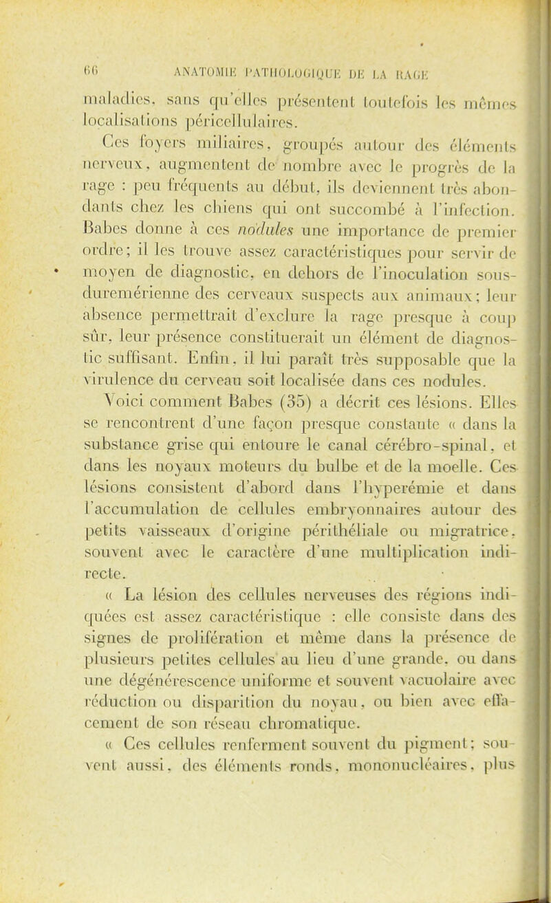 maladies, sans qu'elles présentent toutefois les mêmes Localisations péricellulaires. Ces loyers muiaires, groupés autour des éléments nerveux, augmentent de nombre avec le progrès de la rage : peu fréquents an début, ils deviennent très abon- dants chez les chiens qui ont succombé à L'infection. Babes donne à ces nodules une importance de premier ordre; il les trouve assez caractéristiques pour servir de moyen de diagnostic, en dehors de l'inoculation sous- duremérienne des cerveaux suspects aux animaux; leur absence permettrait d'exclure la rage presque à coup sûr. leur présence constituerait un élément de diagnos- tic sùffisant. Enfin, il lui paraît très supposable que la virulence du cerveau soit localisée dans ces nodules. Voici comment Babes (33) a décrit ces lésions. Elles se rencontrent d'une façon presque constante « dans la substance grise qui entoure le canal cérébro-spinal, et dans les noyaux moteurs du bulbe et de la moelle. Ces lésions consistent d'abord dans l'hyperémie et dans l'accumulation de cellules embryonnaires autour des petits \aisseaux d'origine périthéliale ou migratrice, souvent avec le caractère d'une multiplication indi- recte. « La lésion des cellules nerveuses des régions indi- quées est; assez caractéristique : elle consiste dans des signes de prolifération et même dans la présence de plusieurs petites cellules au lieu d'une grande, ou dan- une dégénérescence uniforme et souvent vacuolaire avec réduction ou disparition du noyau, ou bien avec effa- cement dr son réseau chromatique. « Ces cellules renferment souvent du pigment: sou- vent aussi, des éléments ronds, mononucléaires, plus