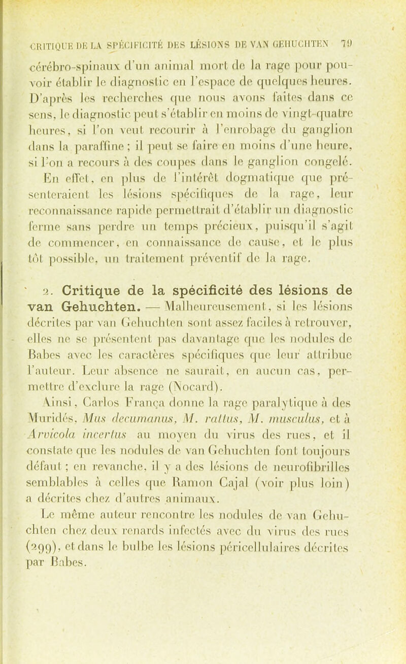 CRITIQITH DK LA Sl'I-CII-ICITK DLS LKS10NS DI5 VAN (JKUUCHTKN 7!) cérébro-spinaux d'un animal mort de tarage pour pou- voir établir le diagnostic en L'espace de quelques heures. D'après les recherches que nous avons laites clans ce sens, le diagnostic peu! s'établir en moins de vingt-quatre heures, si l'on veut recourir à l'enrobage du ganglion dans la paraffine ; il peut se faire en inoins d'une heure, si l:on a recours à des coupes dans le ganglion congelé. En effet, en plus de l'intérêt dogmatique que pré- senteraient les lésions spécifiques de la rage, leur reconnaissance rapide permettrait d'établir un diagnostic ferme sans perdre un temps précieux, puisqu'il s'agit de commencer, en connaissance de cause, et le plus tôt possible, un traitement préventif de la rage. 2. Critique de la spécificité des lésions de van Gehuchten. — Malheureusement. si les lésions décrites par van Gehuchten sont assez, faciles à retrouver, elles ne se présentent pas davantage que les nodules de Haltes avec les caractères spécifiques que leur attribue l'auteur. Leur absence ne saurait, en aucun cas. per- mettre d'exclure la rage (Nocard). \insi. Carlos França donne la rage paralytique à des Muridés, Mus decumanus, \l. rattus, M. musculus, el à Aruicôla incertus au moyen du virus des rues, et il constate que les nodules de van Gehuchten fon1 toujours défaut ; en revanche, il y a des lésions de neurofibrillcs semblables à celles que Ramon Cajal (voir plus loin) a décrites chez d'autres animaux. Le même auteur rencontre les nodules de van Gehu- chten chez deux renards infectés avec du virus des rues (299), et dans le bulbe les lésions péricel lu laires décrites par Babes.