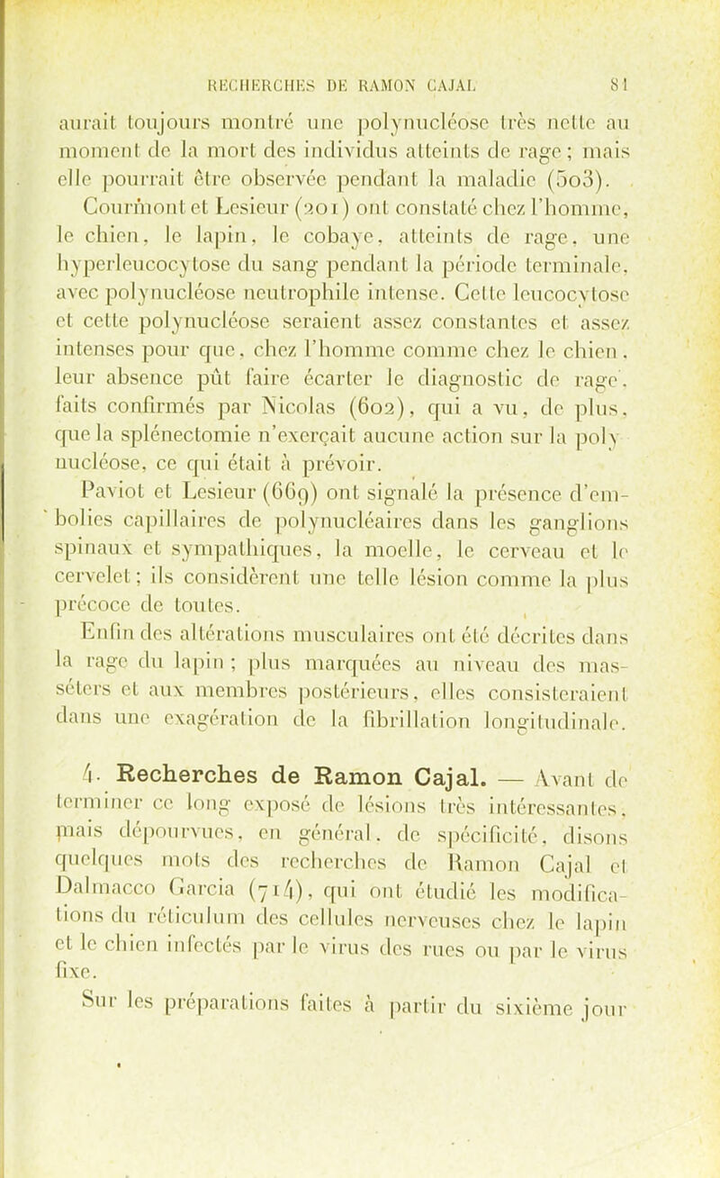 aurait toujours montré une polynucléôse très nette au i rient do la mort des individus atteints de rage; mais elle pourrait être observée pendant la maladie (5o3). Gourmont et Lesieur (201 ) ont constaté chez l'homme, le chien, le lapin, le cobaye, atteints de rage, une hyperleucocytose du sang pendant la période terminale avec polynucléôse ncutrophile intense. Celle leucocytose et cette polynucléôse seraient assez constantes et assez intenses pour que. chez l'homme comme chez le chien . leur absence pût l'aire écarter le diagnostic de rage, faits confirmés par Nicolas (602), qui a vu, de plus, que la splénectomie n'exerçait aucune action sur la pol\ nucléose, ce qui était à prévoir. Paviot el Lesieur (669) ont signalé la présence d'em- bolies capillaires de polynucléaires dans les ganglions spinaux et sympathiques, la moelle, le cerveau et le cervelet; ils considèrenl une telle lésion comme la plus précoce de toutes. Enfin des altérations musculaires ont été décrites dans la rage du lapin; plus marquées au niveau des mas- séters et aux membres postérieurs, elles consisteraient dans une exagérai ion de la fibrillalion longitudinale. i Recherches de Kamon Cajal. — \vani de terminer ce long exposé de lésions très intéressants. mais dépourvues, en général, de spécificité, disons quelques mots des recherches de Kamon Cajal el Dalmacco Garcia (71/1), qui ont étudié les modifica- tions du réticulum des cellules nerveuses chez le lapin et le chien infectés par le virus des rues ou par le virus fixe. Sur les préparations faites à partir du sixième jour