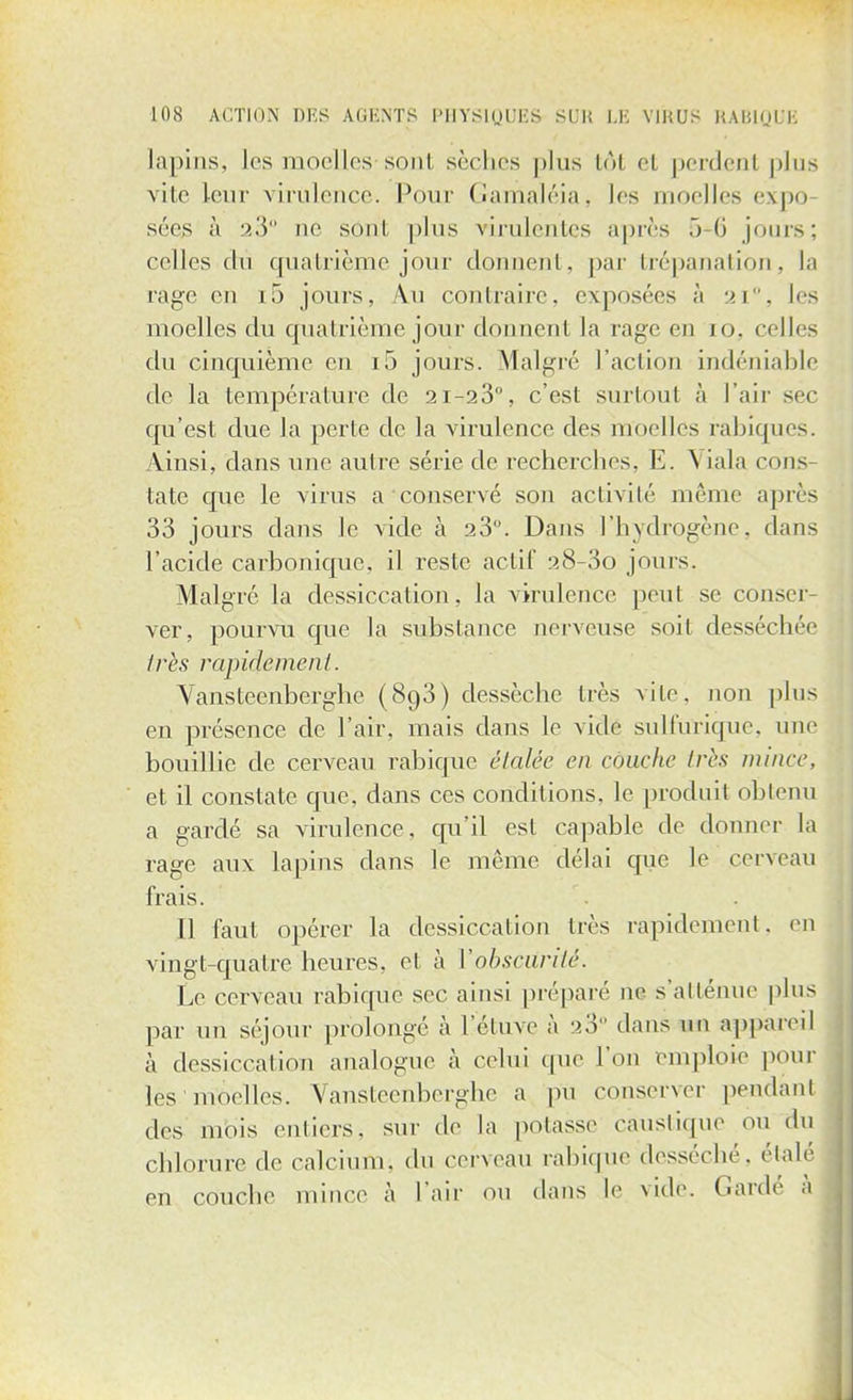 lapins, les moelles-sont sèches |)lus tôl et perdent plus vite leur virulence. Pour Gamaléia, les moelles expo sées à 23° ne sont plus virulentes après 5 6 jours; celles du quatrième jour donnent, par trépanation, la rage en 15 jours, \u contraire, exposées à mi, les moelles du quatrième jour donneul la rage en i o. celles du cinquième en i5 jours. Malgré l'action indéniable de la température de 21-23°, c'est surtout à l'air sec qu'est due la perle de la virulence des moelles rabiques. Ainsi, dans une autre série de recherches, E. Viala cons- tate que le virus a'conservé son activité même après 33 jours dans le vide à 23. Dans l'hydrogène, clans l'acide carbonique, il reste actif 28-3o jours. Malgré la dessiccation, la virulence peut se conser- ver, pourvu que la substance nerveuse soil desséebée très rapidement. Vansteenberghe (893) dessèche très vite, non plus en présence de l'air, mais dans le vide sulfuriquc. uni' bouillie de cerveau rabique étalée en couche 1res mince, et il constate crue, dans ces conditions, le produit obtenu a gardé sa virulence, qu'il est capable de donner la rage aux lapins dans le même délai que le cerveau frais. Il faut opérer la dessiccation très rapidement, en vingt-quatre heures, et à l'obscurité. Le cerveau rabique sec ainsi préparé ne s'atténue plus par un séjour prolongé à l'éluve à >3 ' dans un appareil à dessiccation analogue à celui que l'on emploie pour lès moelles. Vansteenberghe a pu conserver pendant des mois entiers, sur de la potasse caustique ou du chlorure de calcium, du cerveau rabique desséché, étalé en couche mince à l'air ou dans le vidé. Gardé à