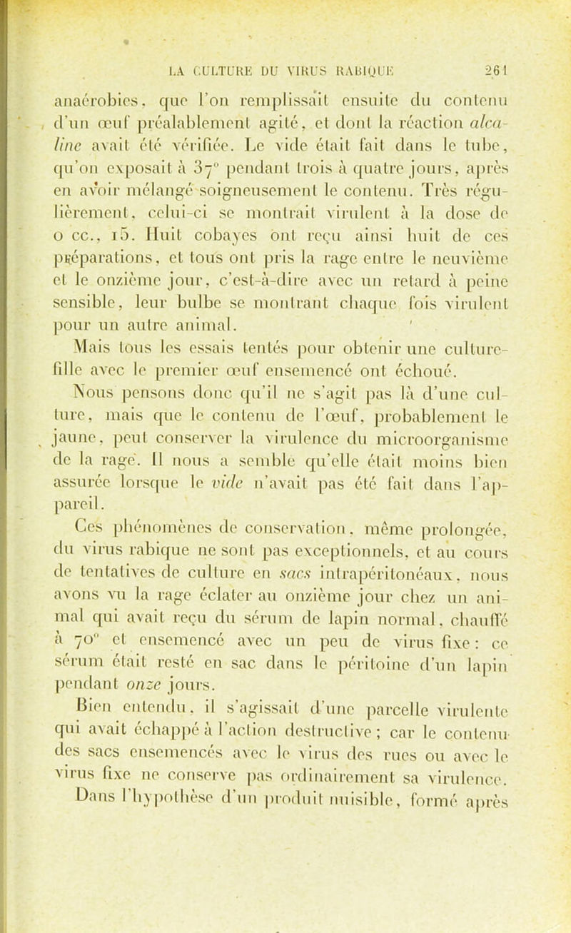 anaérobics. que l'on remplissait ensuite du contenu d'un œuf préalablement agité, et dont la réaction alça Une avait été vérifiée. Le vide était fait dans le tube, qu'on exposait à 07 pendant trois à quatre jours, après en avoir mélangé soigneusement le contenu. Très régu- lièrement, celui-ci se montrai! virulent à la dose de o ce, i5. Huit cobayes ont reçu ainsi huit de ces préparations, et tous ont pris la rage entre le neuvième et le onzième jour, c'est-à-dire avec un retard à peine sensible, leur bulbe se montrant chaque fois virulent pour un autre animal. Mais tous les essais (entés pour obtenir une culture- fille avec le premier œuf ensemencé ont échoué. Nous pensons donc qu'il ne s'agit pas là d'une cul- ture, mais que le contenu de l'œuf, probablement le jaune, peut conserver la virulence du microorganisme de la rage. Il nous a semble qu'elle était moins bien assurée lorsque le vide n'avait pas été fait dans l'ap- pareil. Ces phénomènes de conservation. même prolongée, du virus rabique ne sont pas exceptionnels, et au cours de tentatives de culture en sacs intrapéritonéaux, nous avons vu la rage éclater au onzième jour chez un ani- mal qui avait reçu du sérum de lapin normal, chauffé à 70 et ensemencé avec un peu de virus fixe : ce sérum était resté en sac dans le péritoine d'un lapin pendant onze jours. Bien entendu, il s'agissait d'une parcelle virulenle qui avait échappé à l'action destructive; car le contenu des sacs ensemencés avec le virus des rues ou avec le virus fixe ne conserve pas ordinairement sa virulence. Dans l'hypothèse d'un produit nuisible, formé après
