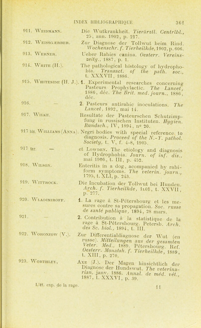 011. WbIDMÀMN. Cenlrlhl., 012. WeISSGjERBER. 013. Wehneh. 014. White (II.). 015. 016. 017. Wïlke. Die Wutkrankheit. Tiera'rzll 25, ann. 1002, p. 217. Zur Diagnose der Tolhvut beim Rind. Wochenschr. /'. Tierheilkde, 1002, p. 606. Ueber Rabies canina. Oeslerr. Vereins- zeiUj., 1887, p. 1. The pathologïcal histology of hydropho- bia. Transacl. of the path. soc, t. XXXVII, 1886. Whiteside (H. J.). 1. Expérimental researches concerning Pasteurs Prophylactic. The Lancel, 1886, déc. The Brit. med. journ., 1886, déc. 2. Pasteurs antirabic inoculations. The Lancet, 1802, mai 14. Resultate der Pasteurschen Schutzimp- fuiig in russischen Instituten. Hyc/ien. Rundsch., IV, 1804, n° 20. 017 Lis. Williams (An.na). Negri bodies with spécial référence to diagnosis. Proceed of the N.-Y. pathol. Society, t. V, f. 4-8, 1005. et Loyvdeîv, The etiology and diagnosis of Hydrophobia. Journ. of inf. dis . mai 1006, t. III, p. 452. Enteritis in a dog, acompanied by rabi- form symptoms. The veterin. journ 1705, t. XLI, p. 243. Die Incubation der Tolhvut bei Hunden. Arch. f. Tierheilkde, li.Ol, t. XXVII p. 277. 1. La rage à St-Pétersbourg et les me- sures contre sa propagation. Soc. russe de santé publique, 1804, 2S mars. 2. Contribution à la statistique de la rage à St-Pétersbourg. Petersb. Arch des Se. 6toi., 1804, t. III. Zur Differentialdiagnose der Wut (en russe). Mitleilungen ans der gesamlen Veter. Med., 1880. Pétersbourg. Rcf Oeslerr. Monalsh. f. Tierheilkde, 1889, t. XIII, p. 270. Axe (J.). Der Magen hinsichtlich der Diagnose der Hundswut. The veterina- nan, janv. 1886. Annal, de mêd vêt 1887, t. XXXVI, p. 39. ' 017 ter. — 018. Wilsox. 010. WlTTHOCK. 020. YVl.AIUMIHOFF. 021 022. Wohonzow (V. 023. WOHTHLEY, L'ét. exp. de la rage. M