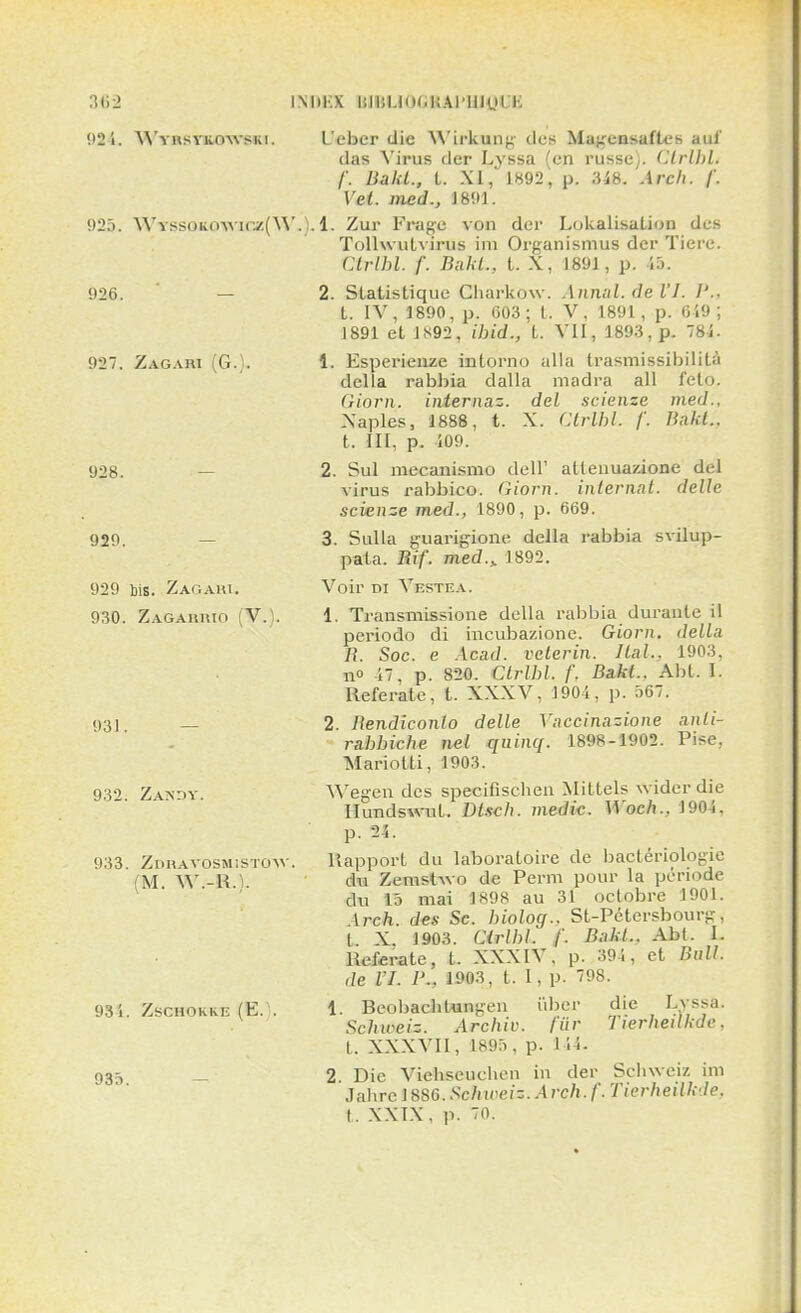 3«2 INliKX BIBUOGBAPIilgUti 924. WTastiurwsKi. 925. Wyssqkqwiez(W 926. 927. Zagari (G.). 928. 929. 929 bis. Zagart. 930. Zagarrio V. 931. 932. Zandy. 933. Zdravosmistow (M. W.-R.)- 93 1. ZSCHOKK-E (E. . 935. L'ebcr die Wirkung des Magensaflcs aul' das Virus der Lyssa (en russe). Ctrlbh /'. Bakl., t. XI, 1892, p. 348. Arch. /'. Vel. med., 1891. . 1. Zur F rage von der Lokalisation des Tollwutvirus im Organismus der Tiere. Ctrlbl. f. Bakl., t. X, 1891, p. 15. 2. Statistique Charkow. Annal, de VI. ]'.. t. IV, 1890, p. 603; t. V, 1891, p. 649 ; 1891 et 1892, ibid., t. VII, 1893, p. 784. 1. Esperienze intorno alla trasmissibilità délia rabbia dalla madra ail feto. Giorn. iniernaz. del scienze med., Xaples, 1888, t. X. Ctrlbl. /'. Bakl.. t. III, p. 109. 2. Sul mecanismo dell' atlenuazione del virus rabbico. Giorn. internnt. délie scienze med., 1890, p. 669. 3. Sulla guarigione délia rabbia svilup- pala. Rif. med.> 1892. Voir di Vestea. 1. Transmissione délia rabbia durante il periodo di incubazione. Giorn. délia R. Soc. e Acad. velerin. liai., 1903, no 47, p. 820. Ctrlhl. f. Bakl.. Abt. I. Referate, t. XXXV, 1901, p. 567. 2. Rendiconlo délie Ynccinazione anli- rabbiche nel quinq. L898-Î905. Pise. Mario tti, 1903. Wegen des specifiseben Mittels widerdie Ilundswnt. Dtsch. medic. Woch., 1904, p. 24. Rapport du laboratoire de bactériologie du Zemslwo de Perm pour la période du 15 mai 1898 au 31 octobre 1901. Arch. des Se. biolog.. St-Pétersbourg, t X. 1903. Cirlbl. f. Bakl.. Abt. L Referate, t. XXXIV. p. 394 , et Bull, de VI. I'.. 1903, t. 1, p. 98. 1. Beobacbtungen iiber die Lyssa. Sclureiz. Archiv. fur Tierhedkde, t. XXXVII, 1895, p. 144. 2. Die Viehseuclien in der Scbweiz im Jabrc 1886.Schweiz. Arch.f. Tierheilk-le. t. XXIX, p. 70.