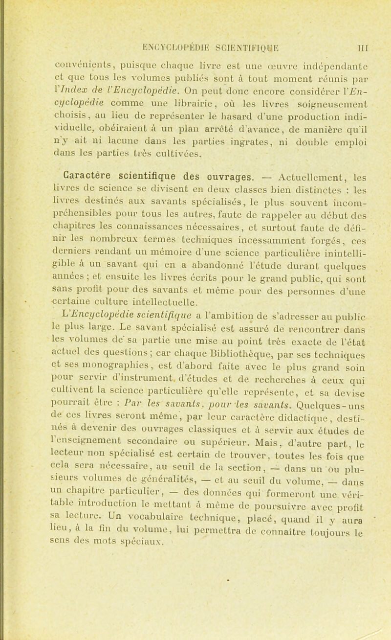 convénients, puisque chaque livre est une œuvre indépendante et que tous les volumes publiés sont à tout moment réunis par VIndex de l'Encyclopédie. On peut donc encore considérer VEn- cyclopëdie comme une librairie, où les livres soigneusement choisis, au lieu de représenter le hasard d'une production indi- viduelle, obéiraient à un plan arrêté d'avance, de manière qu'il n'y ait ni lacune dans les parties ingrates, ni double emploi dans les parties très cultivées. Caractère scientifique des ouvrages. — Actuellement, les livres de science se divisent en deux classes bien distinctes : les livres destinés aux savants spécialisés, le plus souvent incom- préhensibles pour tous les autres, faute de rappeler au début des chapitres les connaissances nécessaires, et surtout faute de défi- nir les nombreux termes techniques incessamment forgés, ces derniers rendant un mémoire d'une science particulière inintelli- gible à un savant qui en a abandonné l'étude durant quelques années ; et ensuite les livres écrits pour le grand public, qui sont sans profit pour des savants et même pour des personnes d'une certaine culture intellectuelle. L'Encyclopédie scientifique a l'ambition de s'adresser au public le plus large. Le savant spécialisé est assuré de rencontrer dans les volumes de sa partie une mise au point très exacte de l'état actuel des questions; car chaque Bibliothèque, par ses techniques et ses monographies, est d'abord faite avec le plus grand soin pour servir d'instrument, d'études et de recherches à ceux qui cultivent la science particulière qu'elle représente, et sa devise pourrait être : Par les savants, pour les savants. Quelques-uns de ces livres seront même, par leur caractère didactique, desti- nés à devenir des ouvrages classiques et à servir aux études de l'enseignement secondaire ou supérieur. Mais, d'autre part, le lecteur non spécialisé est certain de trouver, toutes les fois que cela sera nécessaire, au seuil de la section, — dans un ou plu- sieurs volumes de généralités, — et au seuil du volume, — dans un chapitre particulier, - des données qui formeront une véri- table introduction le mettant à même de poursuivre avec profit sa lecture. Un vocabulaire technique, placé, quand il y aura heu, à la fin du volume, lui permettra de connaître toujours le sens des mots spéciaux.