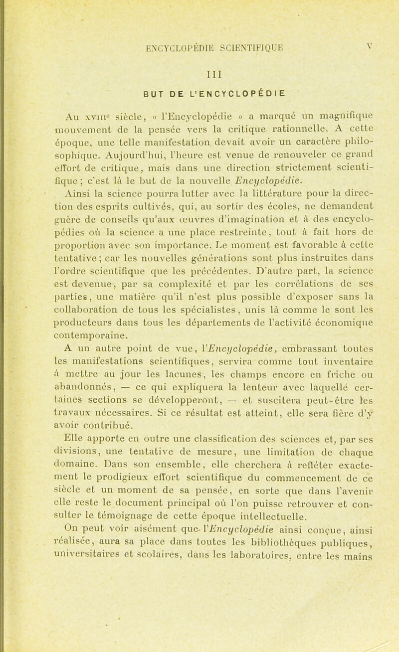 III BUT DE L'ENCYCLOPÉDIE Au xvnr' siècle, « l'Encyclopédie » a marqué un magnifique mouvement de la pensée vers la critique rationnelle. A cette époque, une telle manifestation, devait avoir un caractère philo- sophique. Aujourd'hui, l'heure est venue de renouveler ce grand effort de critique, mais dans une direction strictement scienti- fique; c'est là le but de la nouvelle Encyclopédie. Ainsi la science pourra lutter avec la littérature pour la direc- tion des esprits cultivés, qui, au sortir des écoles, ne demandent guère de conseils qu'aux œuvres d'imagination et à des encyclo- pédies où la science a une place restreinte, tout à fait hors de proportion avec son importance. Le moment est favorable à cette tentative; car les nouvelles générations sont plus instruites dans l'ordre scientifique que les précédentes. D'autre part, la science est devenue, par sa complexité et par les corrélations de ses parties, une matière qu'il n'est plus possible d'exposer sans la collaboration de tous les spécialistes, unis là comme le sont les producteurs dans tous les départements de l'activité économique contemporaine. A un autre point de vue, l'Encyclopédie, embrassant toutes les manifestations scientifiques, servira comme tout inventaire à mettre au jour les lacunes, les champs encore en friche ou abandonnés, — ce qui expliquera la lenteur avec laquelle cer- taines sections se développeront, — et suscitera peut-être les travaux nécessaires. Si ce résultat est atteint, elle sera fière d'y avoir contribué. Elle apporte en outre une classification des sciences et, par ses divisions, une tentative de mesure, une limitation de chaque domaine. Dans son ensemble, elle cherchera à refléter exacte- ment le prodigieux effort scientifique du commencement de ce siècle et un moment de sa pensée, en sorte que dans l'avenir elle reste le document principal où l'on puisse retrouver et con- sulter le témoignage de cette époque intellectuelle. On peut voir aisément que-VEncyclopédie ainsi conçue, ainsi réalisée, aura sa place dans toutes les bibliothèques publiques, universitaires et scolaires, dans les laboratoires, entre les mains