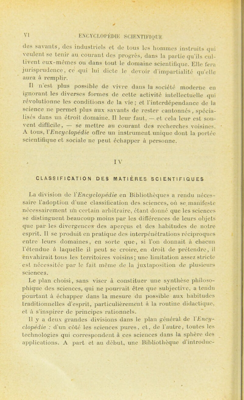 des savants, des industriels et de tous les hommes instruits qui veulent se tenir au courant des progrès, dans la partie qu'ils cul- tivent eux-mêmes ou dans tout le domaine scientifique. Elle fera jurisprudence, ce qui lui dicte le devoir d'impartialité qu'elle aura à remplir. Il n'est plus possible de vivre dans la société moderne en ignorant les diverses formes de cette activité intellectuelle qui révolutionne les conditions de la vie ; et l'interdépendance de la science ne permet plus aux savants de rester cantonnés, spécia- lisés dans un étroit domaine. Il leur faut, — et cela leur est sou- vent difficile, — se mettre au courant des recherches voisines. A tous, Y Encyclopédie offre un instrument unique dont la portée scientifique et sociale ne peut échapper à personne. IV CLASSIFICATION DES MATIÈRES SCIENTIFIQUES La division de l'Encyclopédie en Bibliothèques a rendu néces- saire l'adoption d'une classification des sciences, où se manifeste nécessairement un certain arbitraire, étant donné que les sciences se distinguent beaucoup moins par les différences de leurs objets que par les divergences des aperçus et des habitudes de notre esprit. Il se produit en pratique des interpénétrations réciproques entre leurs domaines, en sorte que, si l'on donnait à chacun l'étendue à laquelle il peut se croire, en droit de prétendre, il envahirait tous les territoires voisins; une limitation assez strietr est nécessitée par le fait même de la juxtaposition de plusieurs sciences. Le plan choisi, sans viser à constituer une synthèse philoso- phique des sciences, qui ne pourrait être que subjective, a tendu pourtant à échapper dans la mesure du possible aux habitudes traditionnelles d'esprit, particulièrement à la routine didactique, et à s'inspirer de principes rationnels. Il y a deux grandes divisions dans le plan général de Y Ency- clopédie : d'un coté les sciences pures, et, de l'autre, toutes les technologies qui correspondent à ces sciences dans la sphère des applications. A part et au début, une Bibliothèque d'introdue-