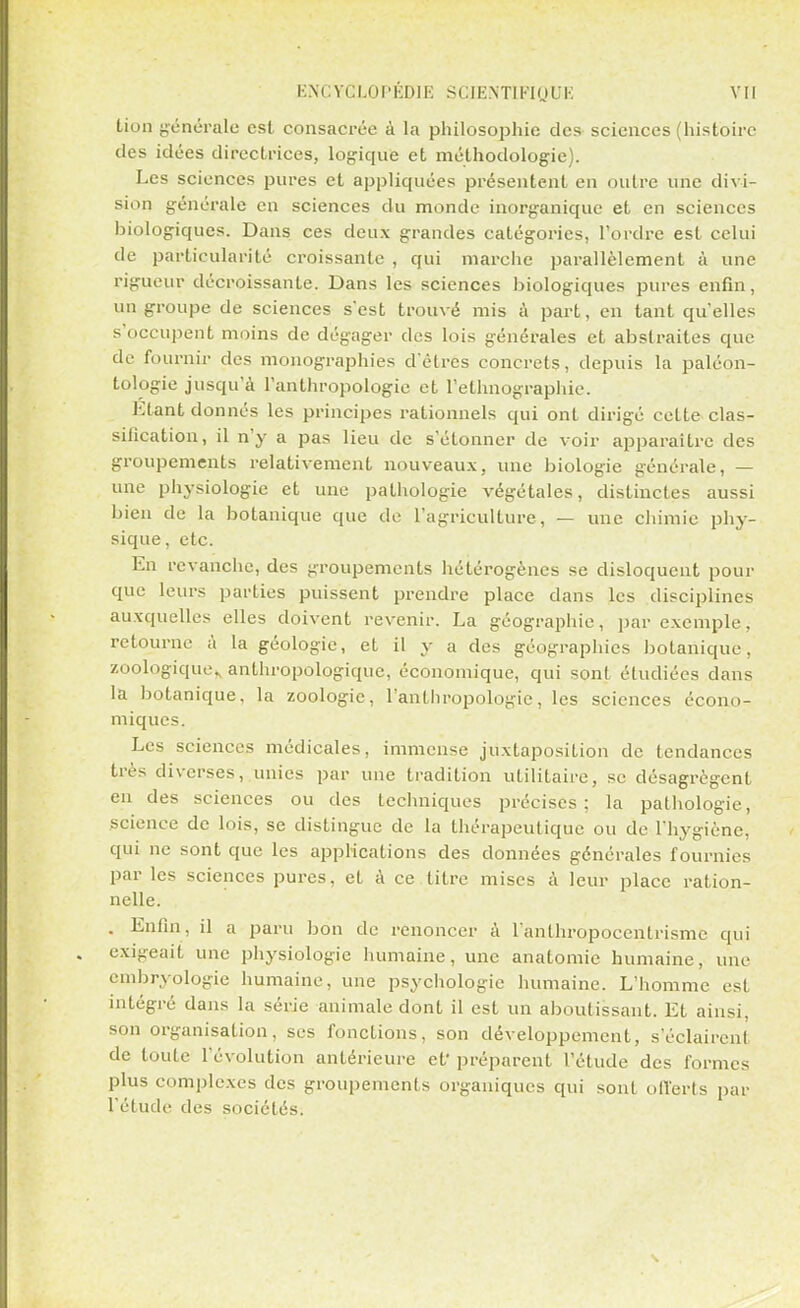 tion générale est consacrée à la philosophie des sciences (histoire des idées directrices, logique et méthodologie). Les sciences pures et appliquées présentent en outre une divi- sion générale en sciences du monde inorganique et en sciences biologiques. Dans ces deux grandes catégories, l'ordre est celui de particularité croissante , qui marche parallèlement à une rigueur décroissante. Dans les sciences biologiques pures enfin, un groupe de sciences s'est trouvé mis à part, en tant qu'elles s'occupent moins de dégager des lois générales et abstraites que de fournir des monographies d êtres concrets, depuis la paléon- tologie jusqu'à l'anthropologie et l'ethnographie. Etant donnés les principes rationnels qui ont dirigé cette clas- silication, il n'y a pas lieu de s'étonner de voir apparaître des groupements relativement nouveaux, une biologie générale, — une physiologie et une pathologie végétales, distinctes aussi bien de la botanique que de l'agriculture, — une chimie phy- sique, etc. En revanche, des groupements hétérogènes se disloquent pour que leurs parties puissent prendre place dans les disciplines auxquelles elles doivent revenir. La géographie, par exemple, retourne à la géologie, et il y a des géographies botanique, zoologique^ anthropologique, économique, qui sont étudiées dans la botanique, la zoologie, l'anthropologie, les sciences écono- miques. Les sciences médicales, immense juxtaposition de tendances très diverses, unies par une tradition utilitaire, se désagrègent en des sciences ou des techniques précises; la pathologie, science de lois, se distingue de la thérapeutique ou de l'hygiène, qui ne sont que les applications des données générales fournies par les sciences pures, et à ce litre mises à leur place ration- nelle. . Enfin, il a paru bon de renoncer à l'anthropocentrisme qui exigeait une physiologie humaine, une anatomie humaine, une embryologie humaine, une psychologie humaine. L'homme est intégré dans la série animale dont il est un aboutissant. Et ainsi, son organisation, ses fonctions, son développement, s'éclairent de toute l'évolution antérieure ef préparent l'étude des formes plus complexes des groupements organiques qui sont ofl'erts par l'étude des sociétés.