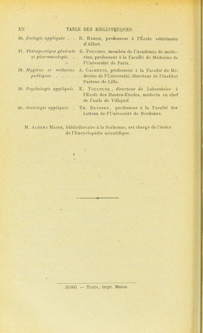 30. Zoologie appliquée . . R. Baron, professeur à l'École vétérinaire d'Alfort. 37. Thérapeutique générale G. Pouchet, membre de l'Académie de înéde- ct pharmacologie. . cine, professeur à la Faculté de Médecine de l'Université de Paris. 38. Hygiène et médecine A. Calmbtte, professeur à la Faculté de Mé- publiques .... decine de l'Université, directeur de l'Institut Pasteur de Lille. 39. Psychologie appliquée. E. Toulouse. , directeur de Laboratoire à l'École des Hautes-Études, médecin en chef de l'asile de Villejuif. 40. Sociologie appliquée. . Th. Buyssen, professeur à la Faculté des Lettres de l'Université de Bordeaux. M. Albert Maire, bibliothécaire à la Sorbonne, est chargé de Vlndex de l'Encyclopédie scientifique. 33360. — Tours, impr. Maine.