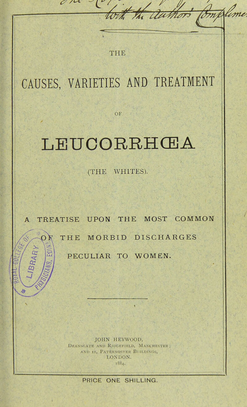 THE i CAUSES, VARIETIES AND TREATMENT OF LEUCORRHCEA (THE WHITES). A TREATISE UPON THE MOST COMMON THE MORBID DISCHARGES PECULIAR TO WOMEN. JOHN HliYWOOD, UEANSnATE AND RlIlGEKIRLD, MANCHESTER; AND II, Patehnosikk Buii.DiNns, LONDON. 1884. PRICE ONE SHILLING.