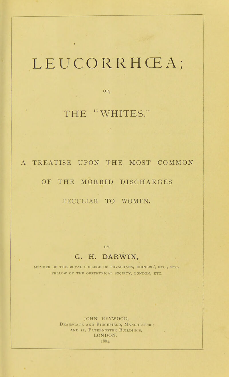 LEUCORRHCEA; OR, THE WHITES. TREATISE UPON THE MOST COMMON OF THE MORBID DISCHARGES PECULIAR TO WOMEN. BY G. H. DARWIN, MEMBER OF THE ROVAL COLLEGE OF PHYSICIANS, EDINBRo', ETC., ETC. FELLOW OF THE OliSTKTRICAL SOCIETY, LONDON, ETC. JOHN HKYWOOD, Deans(;ate and Ridgefikld, Manchhstkr ; AND II, PaTERNOSTKK BuiLDlNCS, LONDON. 1884.