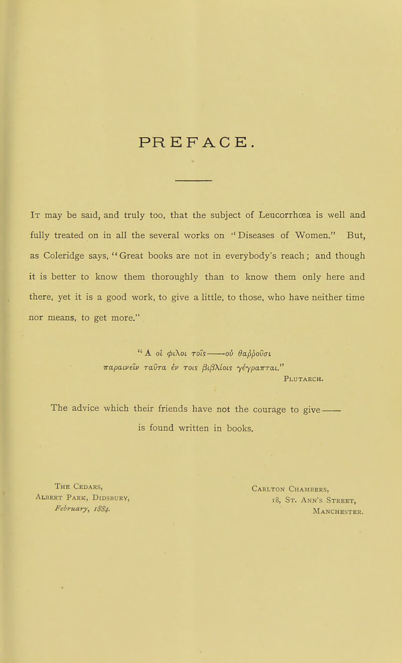 PREFACE. It may be said, and truly too, that the subject of Leucorrhcea is well and fully treated on in all the several works on ''Diseases of Women. But, as Coleridge says, Great books are not in everybody's reach; and though it is better to know them thoroughly than to know them only here and there, yet it is a good work, to give a little, to those, who have neither time nor means, to get more,  A oi <pL\oc Toh oil dappouaL irapaiveiv ravra ev rots |3ij3\/o£s yiypoLTTTai. Plutarch. The advice which their friends have not the courage to give is found written in books. The Cedars, Albert Park, Didsbury, February, 1SS4. Carlton Chambers, 18, St. Ann's Street, Manchester.