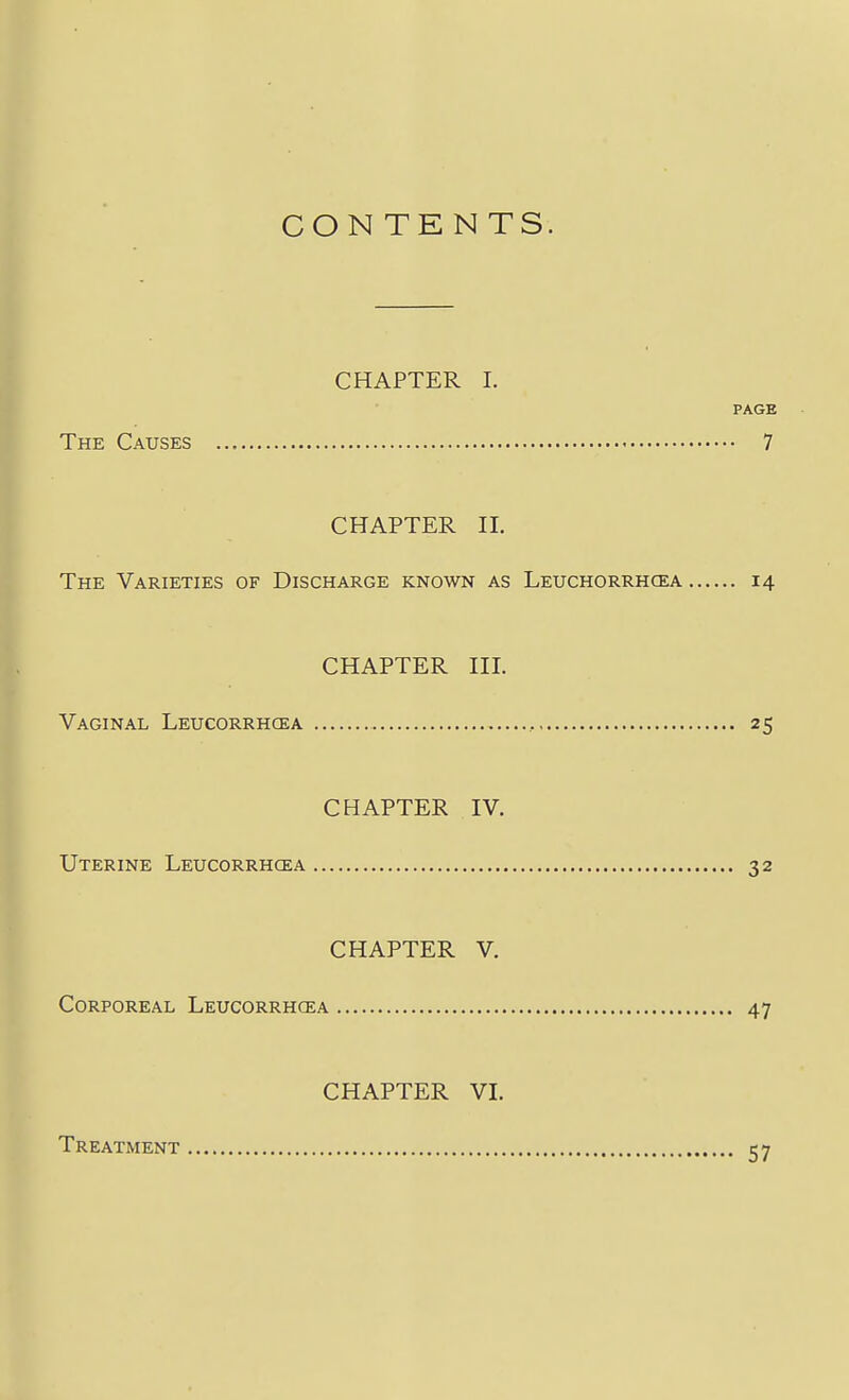 CON TENTS. CHAPTER 1. PAGE The Causes 7 CHAPTER II. The Varieties of Discharge known as Leuchorrhcea 14 CHAPTER III. Vaginal Leucorrhgea , 25 CHAPTER IV. Uterine Leucorrhcea 32 CHAPTER V. Corporeal Leucorrhcea 47 CHAPTER VI. Treatment 57