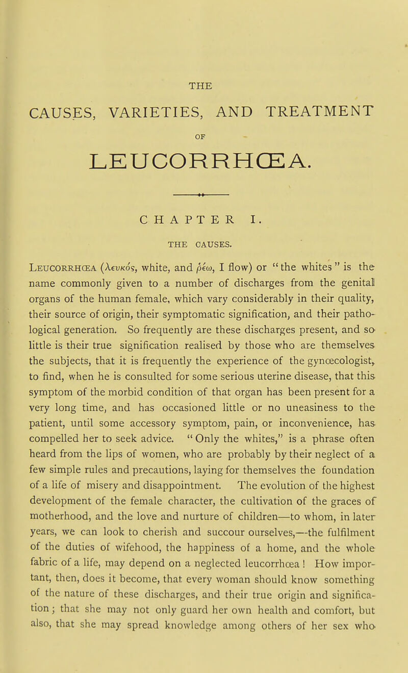 THE CAUSES, VARIETIES, AND TREATMENT OF LEUCORRHCEA. CHAPTER I. THE CAUSES. Leucorrhcea (AevKos, white, and pew, I flow) or  the whites  is the name commonly given to a number of discharges from the genital organs of the human female, which vary considerably in their quality, their source of origin, their symptomatic signification, and their patho- logical generation. So frequently are these discharges present, and sO' little is their true signification realised by those who are themselves the subjects, that it is frequently the experience of the gynoecologist,. to find, when he is consulted for some serious uterine disease, that this symptom of the morbid condition of that organ has been present for a very long time, and has occasioned little or no uneasiness to the patient, until some accessory symptom, pain, or inconvenience, has compelled her to seek advice. Only the whites, is a phrase often heard from the lips of women, who are probably by their neglect of a few simple rules and precautions, laying for themselves the foundation ofaHfeof misery and disappointment. The evolution of the highest development of the female character, the cultivation of the graces of motherhood, and the love and nurture of children—to whom, in later years, we can look to cherish and succour ourselves,—the fulfilment of the duties of wifehood, the happiness of a home, and the whole fabric of a life, may depend on a neglected leucorrhcea ! How impor- tant, then, does it become, that every woman should know something of the nature of these discharges, and their true origin and significa- tion ; that she may not only guard her own health and comfort, but also, that she may spread knowledge among others of her sex who.