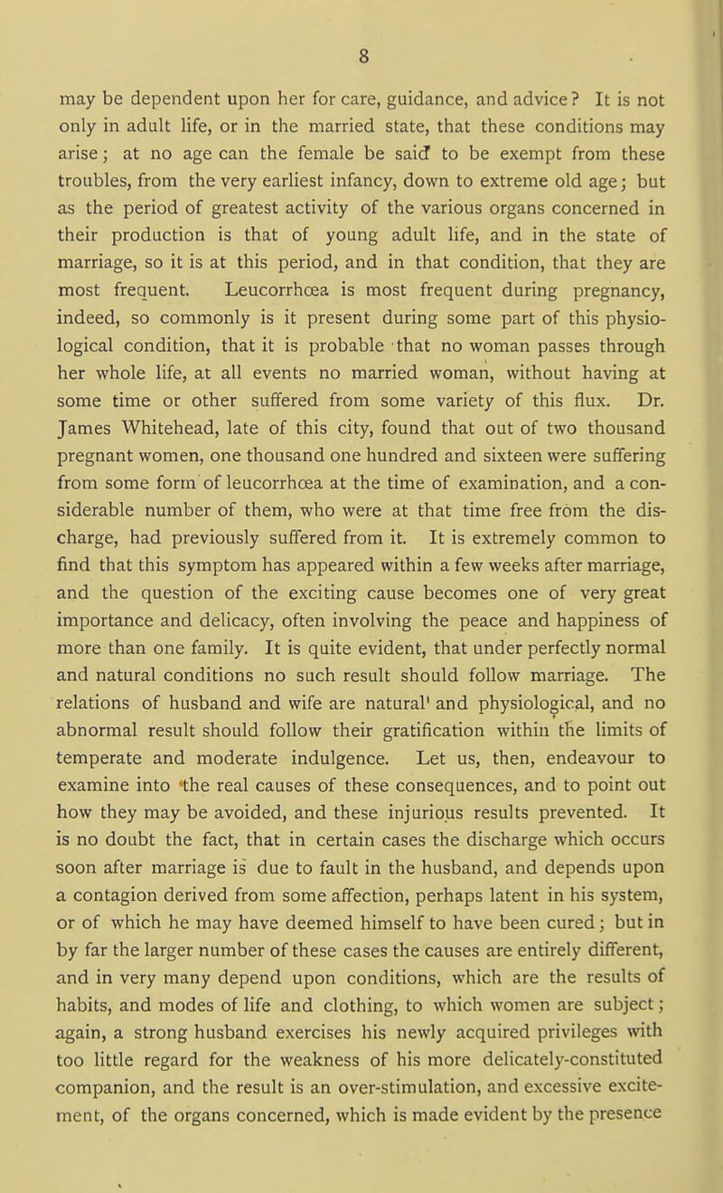 may be dependent upon her for care, guidance, and advice ? It is not only in adult life, or in the married state, that these conditions may arise; at no age can the female be said to be exempt from these troubles, from the very earliest infancy, down to extreme old age; but as the period of greatest activity of the various organs concerned in their production is that of young adult life, and in the state of marriage, so it is at this period, and in that condition, that they are most frequent. Leucorrhoea is most frequent during pregnancy, indeed, so commonly is it present during some part of this physio- logical condition, that it is probable that no woman passes through her whole life, at all events no married woman, without having at some time or other suffered from some variety of this flux. Dr. James Whitehead, late of this city, found that out of two thousand pregnant women, one thousand one hundred and sixteen were suffering from some form of leucorrhoea at the time of examination, and a con- siderable number of them, who were at that time free from the dis- charge, had previously suffered from it. It is extremely common to find that this symptom has appeared within a few weeks after marriage, and the question of the exciting cause becomes one of very great importance and delicacy, often involving the peace and happiness of more than one family. It is quite evident, that under perfectly normal and natural conditions no such result should follow marriage. The relations of husband and wife are natural' and physiological, and no abnormal result should follow their gratification within the limits of temperate and moderate indulgence. Let us, then, endeavour to examine into *the real causes of these consequences, and to point out how they may be avoided, and these injurious results prevented. It is no doubt the fact, that in certain cases the discharge which occurs soon after marriage is' due to fault in the husband, and depends upon a contagion derived from some affection, perhaps latent in his system, or of which he may have deemed himself to have been cured; but in by far the larger number of these cases the causes are entirely different, and in very many depend upon conditions, which are the results of habits, and modes of life and clothing, to which women are subject; again, a strong husband exercises his newly acquired privileges with too little regard for the weakness of his more delicately-constituted companion, and the result is an over-stimulation, and excessive excite- ment, of the organs concerned, which is made evident by the presence