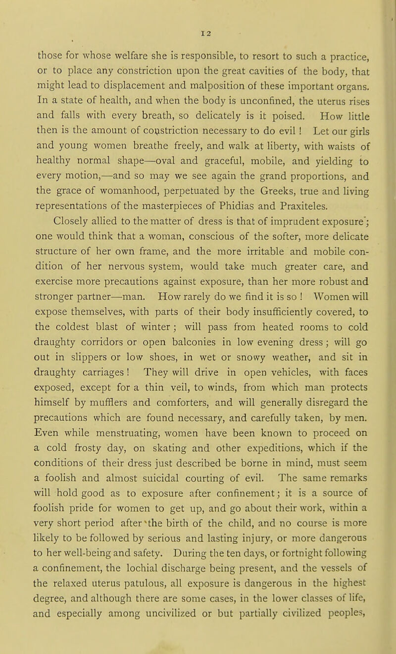 those for whose welfare she is responsible, to resort to such a practice, or to place any constriction upon the great cavities of the body, that might lead to displacement and malposition of these important organs. In a state of health, and when the body is unconfined, the uterus rises and falls with every breath, so delicately is it poised. How little then is the amount of cojjistriction necessary to do evil ! Let our girls and young women breathe freely, and walk at liberty, with waists of healthy normal shape—oval and graceful, mobile, and yielding to every motion,—and so may we see again the grand proportions, and the grace of womanhood, perpetuated by the Greeks, true and living representations of the masterpieces of Phidias and Praxiteles. Closely allied to the matter of dress is that of imprudent exposure'; one would think that a woman, conscious of the softer, more delicate structure of her own frame, and the more irritable and mobile con- dition of her nervous system, would take much greater care, and exercise more precautions against exposure, than her more robust and stronger partner—man. How rarely do we find it is so ! Women will expose themselves, with parts of their body insufficiently covered, to the coldest blast of winter ; will pass from heated rooms to cold draughty corridors or open balconies in low evening dress ; will go out in slippers or low shoes, in wet or snowy weather, and sit in draughty carriages ! They will drive in open vehicles, with faces exposed, except for a thin veil, to winds, from which man protects himself by mufflers and comforters, and will generally disregard the precautions which are found necessary, and carefully taken, by men. Even while menstruating, women have been known to proceed on a cold frosty day, on skating and other expeditions, which if the conditions of their dress just described be borne in mind, must seem a foolish and almost suicidal courting of evil. The same remarks will hold good as to exposure after confinement; it is a source of foolish pride for women to get up, and go about their work, within a very short period after the birth of the child, and no course is more likely to be followed by serious and lasting injury, or more dangerous to her well-being and safety. During the ten days, or fortnight following a confinement, the lochial discharge being present, and the vessels of the relaxed uterus patulous, all exposure is dangerous in the highest degree, and although there are some cases, in the lower classes of life, and especially among unciviHzed or but partially civilized peoples,