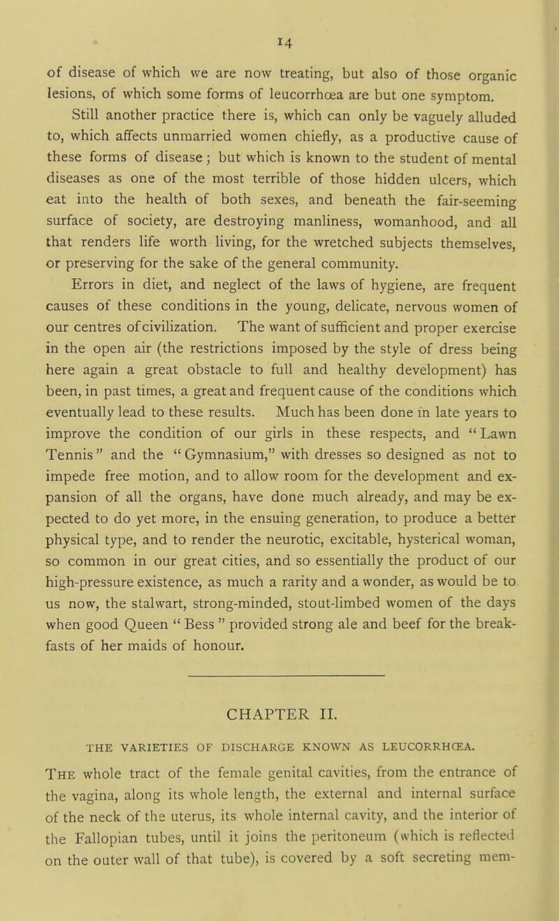 of disease of which we are now treating, but also of those organic lesions, of which some forms of leucorrhoea are but one symptom. Still another practice there is, which can only be vaguely alluded to, which affects unmarried women chiefly, as a productive cause of these forms of disease; but which is known to the student of mental diseases as one of the most terrible of those hidden ulcers, which eat into the health of both sexes, and beneath the fair-seeming surface of society, are destroying manliness, womanhood, and all that renders life worth living, for the wretched subjects themselves, or preserving for the sake of the general community. Errors in diet, and neglect of the laws of hygiene, are frequent causes of these conditions in the young, delicate, nervous women of our centres of civilization. The want of sufficient and proper exercise in the open air (the restrictions imposed by the style of dress being here again a great obstacle to full and healthy development) has been, in past times, a great and frequent cause of the conditions which eventually lead to these results. Much has been done in late years to improve the condition of our girls in these respects, and  Lawn Tennis  and the  Gymnasium, with dresses so designed as not to impede free motion, and to allow room for the development and ex- pansion of all the organs, have done much already, and may be ex- pected to do yet more, in the ensuing generation, to produce a better physical type, and to render the neurotic, excitable, hysterical woman, so common in our great cities, and so essentially the product of our high-pressure existence, as much a rarity and a wonder, as would be to us now, the stalwart, strong-minded, stout-limbed women of the days when good Queen  Bess  provided strong ale and beef for the break- fasts of her maids of honour. CHAPTER 11. THE VARIETIES OF DISCHARGE KNOWN AS LEUCORRHCEA. The whole tract of the female genital cavities, from the entrance of the vagina, along its whole length, the external and internal surface of the neck of the uterus, its whole internal cavity, and the interior of the Fallopian tubes, until it joins the peritoneum (which is reflected on the outer wall of that tube), is covered by a soft secreting mem-