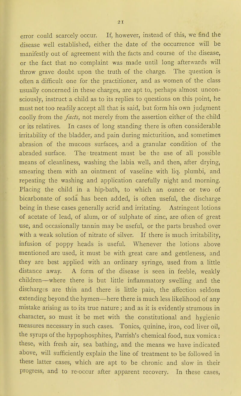 error could scarcely occur. If, however, instead of this, we find the disease well established, either the date of the occurrence will be manifestly out of agreement with the facts and course of the disease, or the fact that no complaint was made until long afterwards will throw grave doubt upon the truth of the charge. The question is often a difficult one for the practitioner, and as women of the class usually concerned in these charges, are apt to, perhaps almost uncon- sciously, instruct a child as to its replies to questions on this point, he must not too readily accept all that is said, but form his own judgment coolly from the facts, not merely from the assertion either of the child or its relatives. In cases of long standing there is often considerable irritability of the bladder, and pain during micturition, and sometimes abrasion of the mucous surfaces, and a granular condition of the abraded surface. The treatment must be the use of all possible means of cleanliness, washing the labia well, and then, after drying, smearing them with an ointment of vaseline with liq. plumbi, and repeating the washing and application carefully night and morning. Placing the child in a hip-bath, to which an ounce or two of bicarbonate of soda has been added, is often useful, the discharge being in these cases generally acrid and irritating. Astringent lotions of acetate of lead, of alum, or of sulphate of zinc, are often of great use, and occasionally tannin may be useful, or the parts brushed over with a weak solution of nitrate of silver. If there is much irritability, infusion of poppy heads is useful. Whenever the lotions above mentioned are used, it must be with great care and gentleness, and they are best applied with an ordinary syringe, used from a little distance away. A form of the disease is seen in feeble, weakly children—where there is but little inflammatory swelling and the discharges are thin and there is litde pain, the affection seldom extending beyond the hymen—here there is much less likelihood of any mistake arising as to its true nature; and as it is evidently strumous in character, so must it be met with the constitutional and hygienic measures necessary in such cases. Tonics, quinine, iron, cod liver oil, the syrups of the hypophosphites, Parrish's chemical food, nux vomica: these, with fresh air, sea bathing, and the means we have indicated above, will sufficiently explain the line of treatment to be followed in these latter cases, which are apt to be chronic and slow in their progress, and to re-occur after apparent recovery. In these cases.