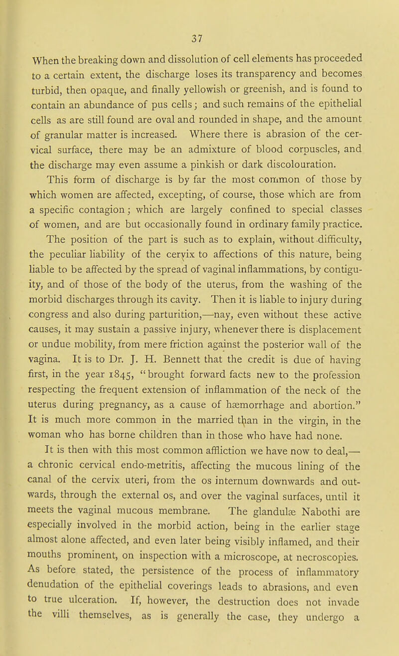 When the breaking down and dissolution of cell elements has proceeded to a certain extent, the discharge loses its transparency and becomes turbid, then opaque, and finally yellowisli or greenish, and is found to contain an abundance of pus cells; and such remains of the epithelial cells as are still found are oval and rounded in shape, and the amount of granular matter is increased. Where there is abrasion of the cer- vical surface, there may be an admixture of blood corpuscles, and the discharge may even assume a pinkish or dark discolouration. This form of discharge is by far the most common of those by which women are affected, excepting, of course, those which are from a specific contagion; which are largely confined to special classes of women, and are but occasionally found in ordinary family practice. The position of the partis such as to explain, without difficulty, the pecuHar liability of the ceryix to affections of this nature, being liable to be afiected by the spread of vaginal inflammations, by contigu- ity, and of those of the body of the uterus, from the washing of the morbid discharges through its cavity. Then it is liable to injury during congress and also during parturition,—nay, even without these active causes, it may sustain a passive injury, whenever there is displacement or undue mobility, from mere friction against the posterior wall of the vagina. It is to Dr. J. H. Bennett that the credit is due of having first, in the year 1845, brought forward facts new to the profession respecting the frequent extension of inflammation of the neck of the uterus during pregnancy, as a cause of haemorrhage and abortion. It is much more common in the married than in the virgin, in the woman who has borne children than in those who have had none. It is then with this most common affliction we have now to deal,— a chronic cervical endo-metritis, affecting the mucous lining of the canal of the cervix uteri, from the os internum downwards and out- wards, through the external os, and over the vaginal surfaces, until it meets the vaginal mucous membrane. The glandute Nabothi are especially involved in the morbid action, being in the earlier stage almost alone affected, and even later being visibly inflamed, and their mouths prominent, on inspection with a microscope, at necroscopies. As before stated, the persistence of the process of inflammatory denudation of the epithelial coverings leads to abrasions, and even to true ulceration. If, however, the destruction does not invade the villi themselves, as is generally the case, they undergo a