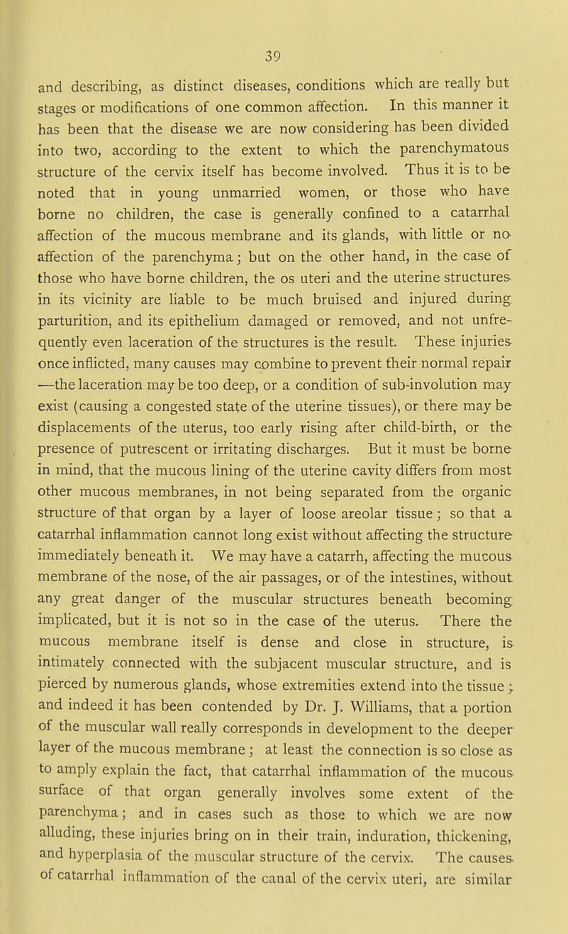 and describing, as distinct diseases, conditions which are really but stages or modifications of one common affection. In this manner it has been that the disease we are now considering has been divided into two, according to the extent to which the parenchymatous structure of the cervix itself has become involved. Thus it is to be noted that in young unmarried women, or those who have borne no children, the case is generally confined to a catarrhal affection of the mucous membrane and its glands, with little or no- affection of the parenchyma j but on the other hand, in the case of those who have borne children, the os uteri and the uterine structures, in its vicinity are liable to be much bruised and injured during, parturition, and its epithelium damaged or removed, and not unfre- quently even laceration of the structures is the result. These injuries once inflicted, many causes may combine to prevent their normal repair •—the laceration may be too deep, or a condition of sub-involution may- exist (causing a congested state of the uterine tissues), or there may be displacements of the uterus, too early rising after child-birth, or the presence of putrescent or irritating discharges. But it must be borne in mind, that the mucous lining of the uterine cavity differs from most other mucous membranes, in not being separated from the organic structure of that organ by a layer of loose areolar tissue; so that a catarrhal inflammation cannot long exist without affecting the structure immediately beneath it. We may have a catarrh, affecting the mucous membrane of the nose, of the air passages, or of the intestines, without any great danger of the muscular structures beneath becoming implicated, but it is not so in the case of the uterus. There the mucous membrane itself is dense and close in structure, is intimately connected with the subjacent muscular structure, and is pierced by numerous glands, whose extremities extend into the tissue ; and indeed it has been contended by Dr. J. Williams, that a portion of the muscular wall really corresponds in development to the deeper layer of the mucous membrane ; at least the connection is so close as to amply explain the fact, that catarrhal inflammation of the mucous surface of that organ generally involves some extent of the parenchyma; and in cases such as those to which we are now alluding, these injuries bring on in their train, induration, thickening, and hyperplasia of the muscular structure of the cervix. The causes of catarrhal inflammation of the canal of the cervix uteri, are similar