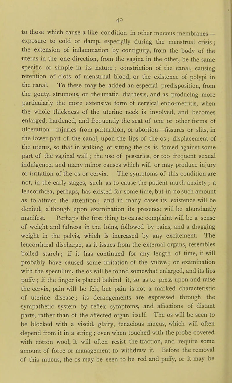 4° to those which cause a like condition in other mucous membranes— exposure to cold or damp, especially during the menstrual crisis; the extension of inflammation by contiguity, from the body of the uterus in the one direction, from the vagina in the other, be the same specific or simple in its nature; constriction of the canal, causing retention of clots of menstrual blood, or the existence of polypi in the canal. To these may be added an especial predisposition, from the gouty, strumous, or rheumatic diathesis, and as producing more particularly the more extensive form of cervical endo-metritis, when the whole thickness of the uterine neck is involved, and becomes enlarged, hardened, and frequently the seat of one or other forms of ulceration—injuries from parturition, or abortion—fissures or slits, in the lower part of the canal, upon the lips of the os; displacement of the uterus, so that in walking or sitting the os is forced against some part of the vaginal wall; the use of pessaries, or too frequent sexual indulgence, and many minor causes which will or may produce injury or irritation of the os or cervix. The symptoms of this condition are not, in the early stages, such as to cause the patient much anxiety; a leucorrhoea, perhaps, has existed for some time, but in no such amount as to attract the attention; and in many cases its existence will be denied, although upon examination its presence will be abundantly manifest. Perhaps the first thing to cause complaint will be a sense of weight and fulness in the loins, followed by pains, and a dragging weight in the pelvis, which is increased by any excitement. The leucorrhoeal discharge, as it issues from the external organs, resembles boiled starch; if it has continued for any length of time, it will probably have caused some irritation of the vulvae; on examination with the speculum, the os will be found somewhat enlarged, and its lips puffy; if the finger is placed behind it, so as to press upon and raise the cervix, pain will be felt, but pain is not a marked characteristic of uterine disease; its derangements are expressed through the sympathetic system by reflex symptoms, and affections of distant parts, rather than of the affected organ itself. The os will be seen to be blocked with a viscid, glairy, tenacious mucus, which will often depend from it in a string; even when touched with the probe covered with cotton wool, it will often resist the traction, and require some amount of force or management to withdraw it Before the removal of this mucus, the os may be seen to be red and puffy, or it may be