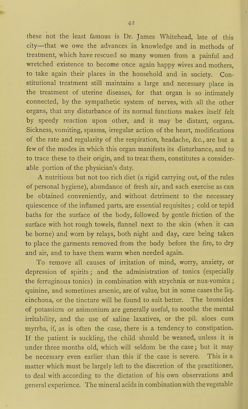 these not the least famous is Dr. James Whitehead, late of this city—that we owe the advances in knowledge and in methods of treatment, which have rescued so many women from a painful and wretched existence to become once again happy wives and mothers, to take again their places in the household and in society. Con- stitutional treatment still maintains a large and necessary place in the treatment of uterine diseases, for that organ is so intimately connected, by the sympathetic system of nerves, with all the other organs, that any disturbance of its normal functions makes itself felt by speedy reaction upon other, and it may be distant, organs. Sickness, vomiting, spasms, irregular action of the heart, modifications of the rate and regularity of the respiration, headache, &c., are but a few of the modes in which this organ manifests its disturbance, and to to trace these to their origin, and to treat them, constitutes a consider- able portion of the physician's duty. A nutritious but not too rich diet (a rigid carrying out, of the rules of personal hygiene), abundance of fresh air, and such exercise as can be obtained conveniently, and without detriment to the necessary quiescence of the inflamed parts, are essential requisites; cold or tepid baths for the surface of the body, followed by gentle friction of the surface with hot rough towels, flannel next to the skin (when it can be borne) and worn by relays, both night and day, care being taken to place the garments removed from the body before the fire, to dry and air, and to have them warm when needed again. To remove all causes of irritation of mind, worry, anxiety, or depression of spirits; and the administration of tonics (especially the ferruginous tonics) in combination with strychnia or nux-vomica; quinine, and sometimes arsenic, are of value, but in some cases the liq. cinchona, or the tincture will be found to suit better. The bromides of potassium or animonium are generally useful, to soothe the mental irritability, and the use of saline laxatives, or the pil. aloes cum myrrha, if, as is often the case, there is a tendency to constipation. If the patient is suckling, the child should be weaned, unless it is under three months old, which will seldom be the case; but it may be necessary even earlier than this if the case is severe. This is a matter which must be largely left to the discretion of the practitioner, to deal with according to the dictation of his own observations and general experience. The mineral acids in combination with the vegetable