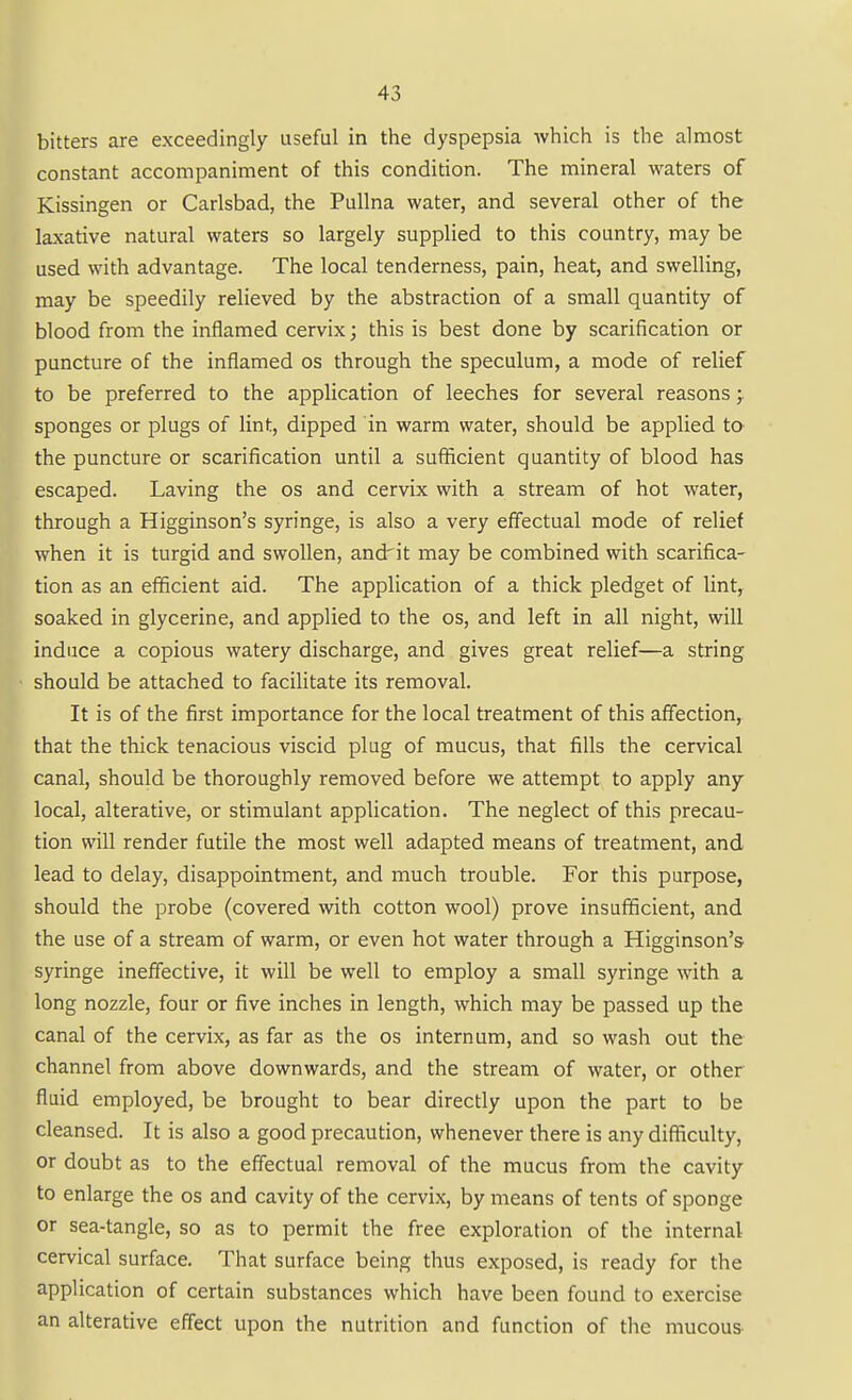 bitters are exceedingly useful in the dyspepsia which is the almost constant accompaniment of this condition. The mineral waters of Kissingen or Carlsbad, the Pullna water, and several other of the laxative natural waters so largely supplied to this country, may be used with advantage. The local tenderness, pain, heat, and swelling, may be speedily relieved by the abstraction of a small quantity of blood from the inflamed cervix; this is best done by scarification or puncture of the inflamed os through the speculum, a mode of relief to be preferred to the application of leeches for several reasons; sponges or plugs of lint, dipped in warm water, should be applied to the puncture or scarification until a sufficient quantity of blood has escaped. Laving the os and cervix with a stream of hot water, through a Higginson's syringe, is also a very effectual mode of relief when it is turgid and swollen, and'it may be combined with scarifica- tion as an efficient aid. The application of a thick pledget of lint, soaked in glycerine, and applied to the os, and left in all night, will induce a copious watery discharge, and gives great relief—a string should be attached to facilitate its removal. It is of the first importance for the local treatment of this affection, that the thick tenacious viscid plug of mucus, that fills the cervical canal, should be thoroughly removed before we attempt to apply any local, alterative, or stimulant application. The neglect of this precau- tion will render futile the most well adapted means of treatment, and lead to delay, disappointment, and much trouble. For this purpose, should the probe (covered with cotton wool) prove insufficient, and the use of a stream of warm, or even hot water through a Higginson's syringe ineffective, it will be well to employ a small syringe with a long nozzle, four or five inches in length, which may be passed up the canal of the cervix, as far as the os internum, and so wash out the channel from above downwards, and the stream of water, or other fluid employed, be brought to bear directly upon the part to be cleansed. It is also a good precaution, whenever there is any difliculty, or doubt as to the effectual removal of the mucus from the cavity to enlarge the os and cavity of the cervix, by means of tents of sponge or sea-tangle, so as to permit the free exploration of the internal cervical surface. That surface being thus exposed, is ready for the application of certain substances which have been found to exercise an alterative effect upon the nutrition and function of the mucous