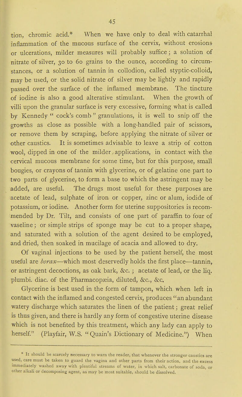 tion, chromic acid.* When we have only to deal with catarrhal inflammation of the mucous surface of the cervix, without erosions or ulcerations, milder measures will probably suffice; a solution of nitrate of silver, 30 to 60 grains to the ounce, according to circum- stances, or a solution of tannin in collodion, called styptic-colloid, may be used, or the solid nitrate of silver may be lightly and rapidly passed over the surface of the inflamed membrane. The tincture of iodine is also a good alterative stimulant. When the growth of villi upon the granular surface is very excessive, forming what is called by Kennedy  cock's comb  granulations, it is well to snip off the growths as close as possible with a long-handled pair of scissors, or remove them by scraping, before applying the nitrate of silver or other caustics. It is sometimes advisable to leave a strip of cotton wool, dipped in one of the milder. applications, in contact with the cervical mucous membrane for some time, but for this purpose, small bougies, or crayons of tannin with glycerine, or of gelatine one part to two parts of glycerine, to form a base to which the astringent may be added, are useful. The drugs most useful for these purposes are acetate of lead, sulphate of iron or copper, zinc or alum, iodide of potassium, or iodine. Another form for uterine suppositories is recom- mended by Dr. Tilt, and consists of one part of paraffin to four of vaseline; or simple strips of sponge may be cut to a proper shape, and saturated with a solution of the agent desired to be employed, and dried, then soaked in mucilage of acacia and allowed to dry. Of vaginal injections to be used by the patient herself, the most useful are borax—which most deservedly holds the first place—tannin, or astringent decoctions, as oak bark, &c.; acetate of lead, or the liq. plumbi. diac. of the Pharmacopseia, diluted, &c., &c. Glycerine is best used in the form of tampon, which, when left in contact with the inflamed and congested cervix, produces an abundant watery discharge which saturates the linen of the patient; great relief is thus given, and there is hardly any form of congestive uterine disease which is not benefited by this treatment, which any lady can apply to herself. (Playfair, W.S. Quain's Dictionary of Medicine.) When * It should be scarcely necessary to warn the reader, that whenever the stronger caustics are used, care must be taken to guard the vagina and other parts from their action, and the excess immediately washed away with plentiful streams of water, in which salt, carbon.ite of soda, or other .ilkali or decomposing agent, as may be most suitable, sliould be dissolved.