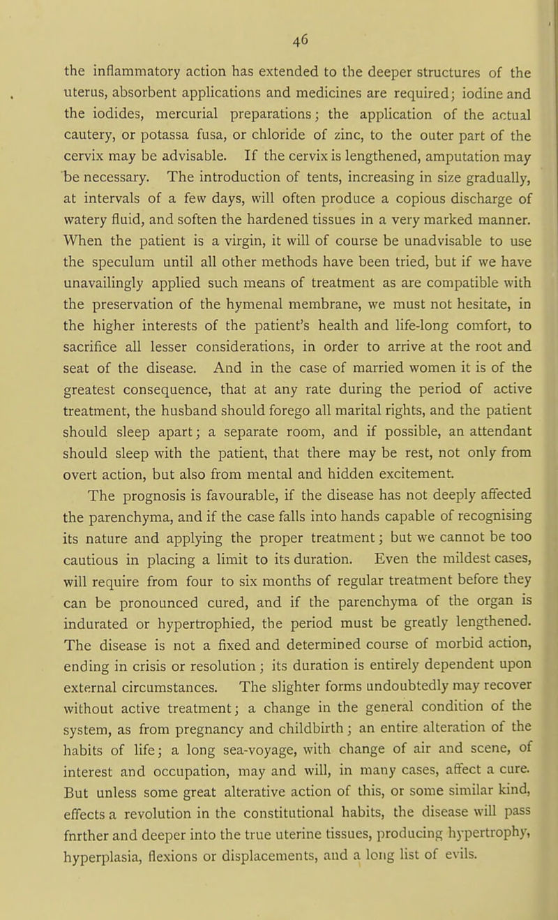 the inflammatory action has extended to the deeper structures of the uterus, absorbent applications and medicines are required; iodine and the iodides, mercurial preparations; the application of the actual cautery, or potassa fusa, or chloride of zinc, to the outer part of the cervix may be advisable. If the cervix is lengthened, amputation may be necessary. The introduction of tents, increasing in size gradually, at intervals of a few days, will often produce a copious discharge of watery fluid, and soften the hardened tissues in a very marked manner. When the patient is a virgin, it will of course be unadvisable to use the speculum until all other methods have been tried, but if we have unavailingly applied such means of treatment as are compatible with the preservation of the hymenal membrane, we must not hesitate, in the higher interests of the patient's health and life-long comfort, to sacrifice all lesser considerations, in order to arrive at the root and seat of the disease. And in the case of married women it is of the greatest consequence, that at any rate during the period of active treatment, the husband should forego all marital rights, and the patient should sleep apart; a separate room, and if possible, an attendant should sleep with the patient, that there may be rest, not only from overt action, but also from mental and hidden excitement. The prognosis is favourable, if the disease has not deeply affected the parenchyma, and if the case falls into hands capable of recognising its nature and applying the proper treatment; but we cannot be too cautious in placing a limit to its duration. Even the mildest cases, will require from four to six months of regular treatment before they can be pronounced cured, and if the parenchyma of the organ is indurated or hypertrophied, the period must be greatly lengthened. The disease is not a fixed and determined course of morbid action, ending in crisis or resolution ; its duration is entirely dependent upon external circumstances. The slighter forms undoubtedly may recover without active treatment; a change in the general condition of the system, as from pregnancy and childbirth; an entire alteration of the habits of life; a long sea-voyage, with change of air and scene, of interest and occupation, may and will, in many cases, affect a cure. But unless some great alterative action of this, or some similar kind, effects a revolution in the constitutional habits, the disease will pass fnrther and deeper into the true uterine tissues, producing hypertrophy, hyperplasia, flexions or displacements, and a long list of evils.