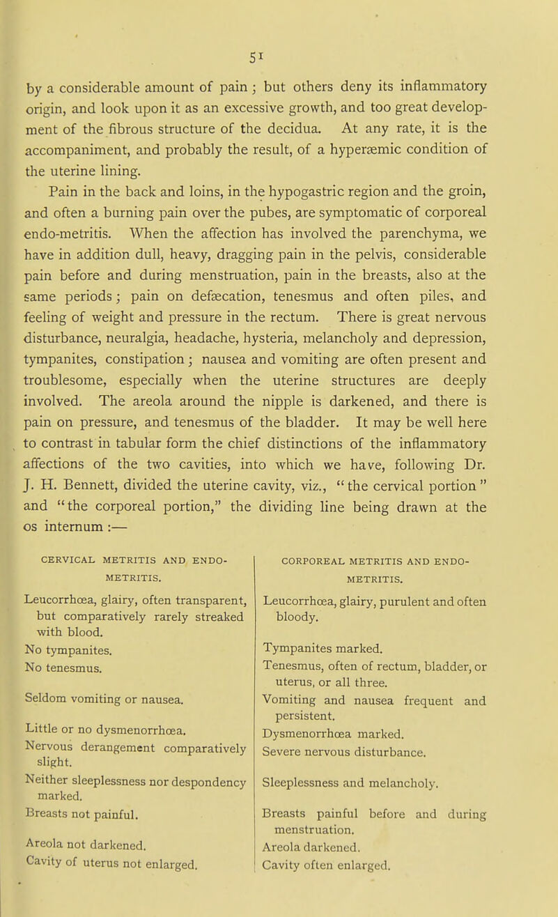 SI by a considerable amount of pain ; but others deny its inflammatory origin, and look upon it as an excessive growth, and too great develop- ment of the fibrous structure of the decidua. At any rate, it is the accompaniment, and probably the result, of a hypersmic condition of the uterine lining. Pain in the back and loins, in the hypogastric region and the groin, and often a burning pain over the pubes, are symptomatic of corporeal endo-metritis. When the affection has involved the parenchyma, we have in addition dull, heavy, dragging pain in the pelvis, considerable pain before and during menstruation, pain in the breasts, also at the same periods; pain on defsecation, tenesmus and often piles, and feeling of weight and pressure in the rectum. There is great nervous disturbance, neuralgia, headache, hysteria, melancholy and depression, tympanites, constipation; nausea and vomiting are often present and troublesome, especially when the uterine structures are deeply involved. The areola around the nipple is darkened, and there is pain on pressure, and tenesmus of the bladder. It may be well here to contrast in tabular form the chief distinctions of the inflammatory affections of the two cavities, into which we have, following Dr. J. H. Bennett, divided the uterine cavity, viz., the cervical portion and the corporeal portion, the dividing line being drawn at the OS internum :— CERVICAL METRITIS AND ENDO- METRITIS. Leucorrhoea, glairy, often transparent, but comparatively rarely streaked with blood. No tympanites. No tenesmus. Seldom vomiting or nausea. Little or no dysmenorrhoea. Nervous derangement comparatively slight. Neither sleeplessness nor despondency marked. Breasts not painful. Areola not darkened. Cavity of uterus not enlarged. CORPOREAL METRITIS AND ENDO- METRITIS. Leucorrhoea, glairy, purulent and often bloody. Tympanites marked. Tenesmus, often of rectum, bladder, or uterus, or all three. Vomiting and nausea frequent and persistent. Dysmenorrhoea marked. Severe nervous disturbance. Sleeplessness and melancholy. Breasts painful before and during menstruation. Areola darkened. Cavity often enlarged.