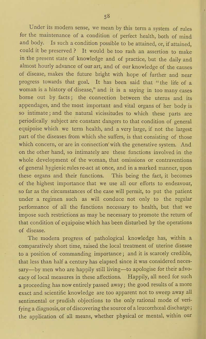 Under its modern sense, we mean by this term a system of rules for the maintenance of a condition of perfect health, both of mind and body. Is such a condition possible to be attained, or, if attained, could it be preserved ? It would be too rash an assertion to make in the present state of knowledge and of practice, but the daily and almost hourly advance of our art, and of our knowledge of the causes of disease, makes the future bright with hope of further and near progress towards that goal. It has been said that  the life of a woman is a history of disease, and it is a saying in too many cases borne out by facts; the connection between the uterus and its appendages, and the most important and vital organs of her body is so intimate; and the natural vicissitudes to which these parts are periodically subject are constant dangers to that condition of general equipoise which we term health, and a very large, if not the largest part of the diseases from which she suffers, is that consisting of those which concern, or are in connection with the generative system. And on the other hand, so intimately are these functions involved in the whole development of the woman, that omissions or contraventions of general hygienic rules re-act at once, and in a marked manner, upon these organs and their functions. This being the fact, it becomes of the highest importance that we use all our efforts to endeavour, so far as the circumstances of the case will permit, to put the patient under a regimen such as will conduce not only to the regular performance of all the functions necessary to health, but that we impose such restrictions as may be necessary to promote the return of that condition of equipoise which has been disturbed by the operations of disease. The modern progress of pathological knowledge has, within a comparatively short time, raised the local treatment of uterine disease to a position of commanding importance; and it is scarcely credible, that less than half a century has elapsed since it was considered neces- sary—by men who are happily still living—to apologise for their advo- cacy of local measures in these affections. Happily, all need for such a proceeding has now entirely passed away; the good results of a more exact and scientific knowledge are too apparent not to sweep away all sentimental or prudish objections to the only rational mode of veri- fying a diagnosis, or of discovering the source of a leucorrhoeal discharge; the application of all means, whether physical or mental, within our