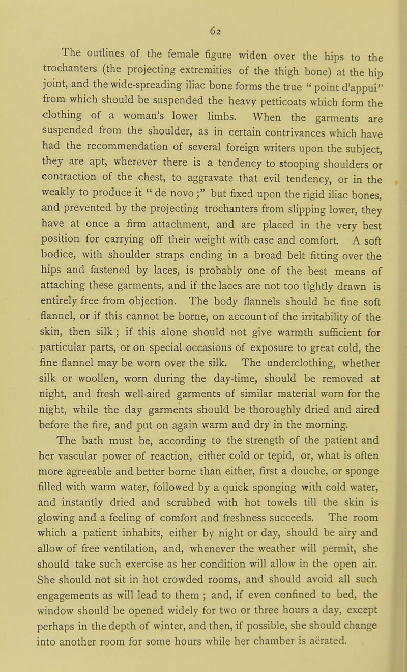 The outlines of the female figure widen over the hips to the trochanters (the projecting extremities of the thigh bone) at the hip joint, and the wide-spreading iliac bone forms the true  point d'appui from which should be suspended the heavy petticoats which form the clothing of a woman's lower limbs. When the garments are suspended from the shoulder, as in certain contrivances which have had the recommendation of several foreign writers upon the subject, they are apt, wherever there is a tendency to stooping shoulders or contraction of the chest, to aggravate that evil tendency, or in the weakly to produce it  de novobut fixed upon the rigid iliac bones, and prevented by the projecting trochanters from slipping lower, they have at once a firm attachment, and are placed in the very best position for carrying off their weight with ease and comfort. A soft bodice, with shoulder straps ending in a broad belt fitting over the hips and fastened by laces, is probably one of the best means of attaching these garments, and if the laces are not too tightly drawn is entirely free from objection. The body flannels should be fine soft flannel, or if this cannot be borne, on account of the irritabihty of the skin, then silk; if this alone should not give warmth sufiicient for particular parts, or on special occasions of exposure to great cold, the fine flannel may be worn over the silk. The underclothing, whether silk or woollen, worn during the day-time, should be removed at night, and fresh well-aired garments of similar material worn for the night, while the day garments should be thoroughly dried and aired before the fire, and put on again warm and dry in the morning. The bath must be, according to the strength of the patient and her vascular power of reaction, either cold or tepid, or, what is often more agreeable and better borne than either, first a douche, or sponge filled with warm water, followed by a quick sponging with cold water, and instantly dried and scrubbed with hot towels till the skin is glowing and a feeling of comfort and freshness succeeds. The room which a patient inhabits, either by night or day, should be airy and allow of free ventilation, and, whenever the weather will permit, she should take such exercise as her condition will allow in the open air. She should not sit in hot crowded rooms, and should avoid all such engagements as will lead to them ; and, if even confined to bed, the window should be opened widely for two or three hours a day, except perhaps in the depth of winter, and then, if possible, she should change into another room for some hours while her chamber is aerated.