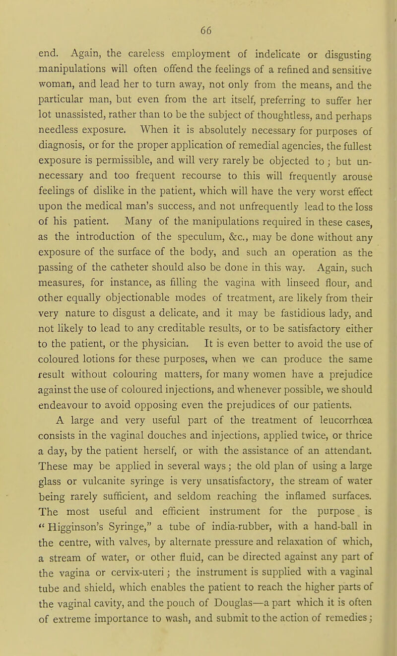 end. Again, the careless employment of indelicate or disgusting manipulations will often offend the feelings of a refined and sensitive woman, and lead her to turn away, not only from the means, and the particular man, but even from the art itself, preferring to suffer her lot unassisted, rather than to be the subject of thoughtless, and perhaps needless exposure. When it is absolutely necessary for purposes of diagnosis, or for the proper application of remedial agencies, the fullest exposure is permissible, and will very rarely be objected to ; but un- necessary and too frequent recourse to this will frequently arouse feelings of dislike in the patient, which will have the very worst effect upon the medical man's success, and not unfrequently lead to the loss of his patient. Many of the manipulations required in these cases, as the introduction of the speculum, &c., may be done without any exposure of the surface of the body, and such an operation as the passing of the catheter should also be done in this way. Again, such measures, for instance, as filling the vagina with linseed flour, and other equally objectionable modes of treatment, are likely from their very nature to disgust a delicate, and it may be fastidious lady, and not likely to lead to any creditable results, or to be satisfactory either to the patient, or the physician. It is even better to avoid the use of coloured lotions for these purposes, when we can produce the same result without colouring matters, for many women have a prejudice against the use of coloured injections, and whenever possible, we should endeavour to avoid opposing even the prejudices of our patients. A large and very useful part of the treatment of leucorrhoea consists in the vaginal douches and injections, applied twice, or thrice a day, by the patient herself, or with the assistance of an attendant. These may be applied in several ways; the old plan of using a large glass or vulcanite syringe is very unsatisfactory, the stream of water being rarely sufficient, and seldom reaching the inflamed surfaces. The most useful and efficient instrument for the purpose is  Higginson's Syringe, a tube of india-rubber, with a hand-ball in the centre, with valves, by alternate pressure and relaxation of which, a stream of water, or other fluid, can be directed against any part of the vagina or cervix-uteri; the instrument is supplied with a vaginal tube and shield, which enables the patient to reach the higher parts of the vaginal cavity, and the pouch of Douglas—a part which it is often of extreme importance to wash, and submit to the action of remedies;